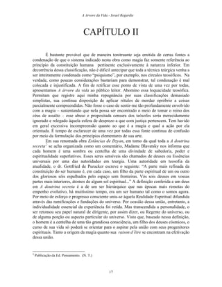 A Arvore da Vida - Israel Regardie
CAPÍTULO II
É bastante provável que de maneira tonitruante seja emitida de certas fontes a
condenação de que o sistema indicado nesta obra como magia faz somente referência ao
princípio da constituição humana pertinente exclusivamente à natureza inferior. Em
decorrência dessa classificação, não é difícil antecipar que toda a técnica teúrgica venha a
ser inteiramente condenada como “psiquismo”, por exemplo, nos círculos teosóficos. Na
verdade, como poucas considerações bastariam para demonstrar, tal condenação é mal
colocada e injustificada. A fim de retificar esse ponto de vista de uma vez por todas,
apresentamos A árvore da vida ao público leitor. Abomino essa loquacidade teosófica.
Permitam que registre aqui minha repugnância por suas classificações demasiado
simplistas, sua contínua disposição de aplicar rótulos de mordaz opróbrio a coisas
parcialmente compreendidas. Não fosse o caso de sentir-me tão profundamente envolvido
com a magia – sustentando que nela possa ser encontrado o meio de tomar o reino dos
céus de assalto – esse abuso e propositada censura dos teósofos seria merecidamente
ignorado e relegado àquela esfera de desprezo a que com justiça pertencem. Tem havido
em geral excessiva incompreensão quanto ao que é a magia e qual a ação por ela
orientada. É tempo de esclarecer de uma vez por todas essa fonte contínua de confusão
por meio da formulação dos princípios elementares de sua arte.
Em sua renomada obra Estâncias de Dzyan, em torno da qual toda a A doutrina
secreta2
se acha organizada como um comentário, Madame Blavatsky nos informa que
cada homem é uma sombra ou centelha de uma divindade de sabedoria, poder e
espiritualidade superlativos. Esses seres sensíveis são chamados de deuses ou Essências
universais por uma das autoridades em teurgia. Uma autoridade em teosofia da
atualidade, o dr. Gottfried de Purucker escreve o seguinte: “A parte mais refinada da
constituição do ser humano é, em cada caso, um filho da parte espiritual de um ou outro
dos gloriosos sóis espalhados pelo espaço sem fronteiras. Vós sois deuses em vossas
partes mais interiores, átomos de algum sol espiritual...” A definição conferida a um deus
em A doutrina secreta é a de um ser hierárquico que nas épocas mais remotas do
empenho evolutivo, há muitíssimo tempo, era um ser humano tal como o somos agora.
Por meio de esforço e progresso consciente uniu-se àquela Realidade Espiritual difundida
através das ramificações e fundações do universo. Por ocasião dessa união, entretanto, a
individualidade essencial da experiência foi retida. Mas transcendida a personalidade, o
ser retomou seu papel natural de dirigente, por assim dizer, ou Regente do universo, ou
de alguma porção ou aspecto particular do universo. Visto que, baseado nessa definição,
o homem é a centelha de uma tão grandiosa consciência, um filho dos deuses cósmicos, o
curso de sua vida só poderá se orientar para o aspirar pela união com seus progenitores
espirituais. Tanto a origem da magia quanto sua raison d’être se encontram na efetivação
dessa união.
2
Publicação da Ed. Pensamento. (N. T.)
17
 