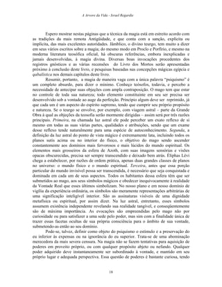 A Arvore da Vida - Israel Regardie
Espero mostrar nestas páginas que a técnica da magia está em estreito acordo com
as tradições da mais remota Antigüidade, e que conta com a sanção, explícita ou
implícita, das mais excelentes autoridades. Jâmblico, o divino teurgo, tem muito a dizer
em seus vários escritos sobre a magia; do mesmo modo em Proclo e Porfírio, e mesmo na
moderna literatura teosófica oficial, há obscuras referências, embora inexplicadas e
jamais desenvolvidas, à magia divina. Diversas boas invocações procedentes dos
registros gnósticos e as várias recensões do Livro dos Mortos serão apresentadas
próximo à conclusão deste livro, e pesquisas baseadas nas concepções mágicas egípcia e
qabalística nos demais capítulos deste livro.
Resumir, portanto, a magia de maneira vaga com a única palavra “psiquismo” é
um completo absurdo, para dizer o mínimo. Conheço teósofos, todavia, e percebo a
necessidade de antecipar suas objeções com ampla contraposição. O mago tem que estar
no controle de toda sua natureza; todo elemento constituinte em seu ser precisa ser
desenvolvido sob a vontade ao auge da perfeição. Princípio algum deve ser reprimido, já
que cada um é um aspecto do espírito supremo, tendo que cumprir seu próprio propósito
e natureza. Se o teurgo se envolve, por exemplo, com viagem astral – parte da Grande
Obra à qual as objeções da teosofia serão mormente dirigidas – assim será por três razões
principais. Primeira, na chamada luz astral ele pode perceber um exato reflexo de si
mesmo em todas as suas várias partes, qualidades e atribuições, sendo que um exame
desse reflexo tende naturalmente para uma espécie de autoconhecimento. Segunda, a
definição da luz astral do ponto de vista mágico é extremamente lata, incluindo todos os
planos sutis acima ou no interior do físico, o objetivo do mago sendo ascender
constantemente aos domínios mais fervorosos e mais lúcidos do mundo espiritual. Os
elementos mais grosseiros da esfera de Azoth, com suas imagens sensórias e visões
opacas obscurecidas, precisa ser sempre transcendido e deixado bem atrás. Éliphas Lévi
chega a estabelecer, por razões de ordem prática, apenas duas grandes classes de planos
no universo: o mundo físico e o mundo espiritual. Terceira, antes que essa porção
particular do mundo invisível possa ser transcendida, é necessário que seja conquistada e
dominada em cada um de seus aspectos. Todos os habitantes dessa esfera têm que ser
submetidos ao mago, aos seus símbolos mágicos e obedecer inequivocamente à realidade
da Vontade Real que esses últimos simbolizam. No nosso plano e em nosso domínio de
vigília da experiência ordinária, os símbolos são meramente representações arbitrárias de
uma significação inteligível interior. São as assinaturas visíveis de uma dignidade
metafísica ou espiritual, por assim dizer. Na luz astral, entretanto, esses símbolos
assumem existência independente revelando sua realidade tangível, e conseqüentemente
são de máxima importância. As evocações são empreendidas pelo mago não por
curiosidade ou para satisfazer a uma sede pelo poder, mas sim com a finalidade única de
trazer essas facetas ocultas de sua própria consciência para o âmbito de sua vontade,
submetendo-as então ao seu domínio.
Pode-se, talvez, definir como objeto do psiquismo o estímulo e a preservação do
eu inferior às expensas ou na ignorância do eu superior. Trata-se de uma abominação
merecedora da mais severa censura. Na magia não se fazem tentativas para aquisição de
poderes em proveito próprio, ou com qualquer propósito abjeto ou nefando. Qualquer
poder adquirido deve instantaneamente ser subordinado à vontade, e mantido em seu
próprio lugar e adequada perspectiva. Essa questão de poderes é bastante curiosa, tendo
18
 
