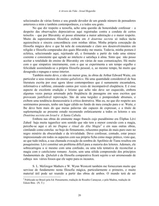 A Arvore da Vida - Israel Regardie
selecionados de várias fontes e sou grande devedor de um grande número de pensadores
anteriores a mim e também contemporâneos, e a todos sou grato.
No que diz respeito a teosofia, acho uma questão de honestidade confessar – a
despeito das observações depreciativas aqui registradas contra a conduta de certos
teósofos – que por Blavatsky só posso alimentar a maior admiração e o maior respeito.
Muito da superestrutura filosófica exibida em A doutrina secreta só indica tácita
aquiescência e sincera concordância com minhas idéias. Minha própria concepção da
filosofia mágica deve o que há nela de concatenado e claro aos desenvolvimentos em
religião e filosofia comparadas dos quais Blavatsky me muniu. Todavia, minha postura é
eclética, selecionando aqui, rejeitando ali, e formando a partir do todo uma síntese
coerente e consistente que agrade ao intelecto e satisfaça à alma. Sinto que não posso
aceitar a totalidade do ensino de Blavatsky em várias de suas comunicações. Há muito
com o que simpatizo inteiramente, com o que se experimenta a um tempo orgulho e
felicidade assimilando-se a própria filosofia pessoal, e, ao mesmo tempo, há muito que
desagrada e repugna o senso interior.
Também muito devo, e não em menor grau, às obras de Arthur Edward Waite, em
particular a seus resumos do ensino qabalístico. Há uma quantidade considerável de boa
literatura escrita por esse agora idoso contemporâneo que é sumamente encantadora,
informativa e sublime, entoando cantos por vezes de incomparável eloqüência. E é esse
aspecto de excelente erudição e lirismo que acho não deve ser esquecido, embora
algumas vezes pareça arruinado pela freqüência de passagens em seus escritos que
provocam justificável reprovação. São de uma turgidez e pomposidade abismais, e
exibem uma tendência desnecessária à crítica destrutiva. Mas eu, no que diz respeito aos
sentimentos pessoais, tenho um lugar cálido no fundo de meu coração para o sr. Waite, e
lhe devo bem mais do que meras palavras são capazes de expressar, e a título de
suplementação ao presente estudo recomendo enfaticamente a todos os leitores o seu
Doutrina secreta em Israel e A Santa Cabala.
Embora nas obras do eminente mago francês cujo pseudônimo era Éliphas Lévi
Zahed haja muita tagarelice sem sentido que não tem a menor conexão com a magia,
percebe-se aqui e ali no Dogma e ritual da Alta Magia4
e em suas outras obras,
cintilando como estrelas no bojo do firmamento, reluzentes pepitas do mais puro ouro no
negro minério da obscuridade e da trivialidade. Devo confessar, contudo, estar pouco
impressionado em todos os aspectos com sua própria ficha como mago prático, visto que,
ao que tudo indica, a sua chamada evocação da sombra de Apolônio de Tiana resultou em
pouquíssimo. Lévi constitui um problema difícil para a maioria dos leitores. Ademais, ele
sobrecarregou a si mesmo com uma confusão, ou uma tola tentativa de reconciliar a
magia com o catolicismo romano. Assim, sem uma sólida compreensão dos princípios
fundamentais da Qabalah e da filosofia comparativa ficará sujeito a ser arremessado de
cabeça nos vários fossos que ele supre para os incautos.
S. L. McGregor Mathers e W. Wynn Westcott também me forneceram muito que
servisse de fundamento nesta filosofia mágica, particularmente o primeiro, e muito
material útil pode ser reunido a partir das obras de ambos. O mundo terá de ser
4
Publicado no Brasil pela Ed. Pensamento, tradução de Rosabis Camaysar, e pela Madras, tradução de
Edson Bini. (N. T.)
20
 