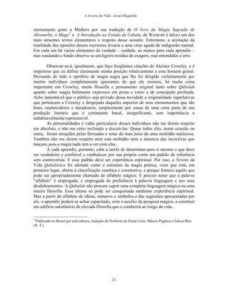 A Arvore da Vida - Israel Regardie
eternamente grato a Mathers por sua tradução de O livro da Magia Sagrada de
Abramelin, o Mago5
e A Introdução ao Estudo da Cabala, de Westcott é talvez um dos
mais atraentes textos elementares a respeito desse assunto. Entretanto, a aceitação da
totalidade das opiniões desses escritores levaria a uma crise aguda de indigestão mental.
Em cada um há vários elementos da verdade – verdade, ao menos para cada aprendiz –
mas sondando o fundo observa-se um ligeiro resíduo de exagero, mal-entendidos e erro.
Observar-se-á, igualmente, que faço freqüentes citações de Aleister Crowley, e é
imperioso que eu defina claramente minha posição relativamente a esse homem genial.
Deixando de lado o opróbrio de magia negra que lhe foi dirigido violentamente por
muitos indivíduos completamente ignorantes do que ele ensinou, há muita coisa
importante em Crowley, muita filosofia e pensamento original tanto sobre Qabalah
quanto sobre magia belamente expressos em prosa e verso e de concepção profunda.
Acho lamentável que o público seja privado dessa novidade e originalidade superlativas
que pertencem a Crowley e despojado daqueles aspectos de seus ensinamentos que são
bons, enaltecedores e duradouros, simplesmente por causa de uma certa parte de sua
produção literária que é certamente banal, insignificante, sem importância e
indubitavelmente repreensível.
As personalidades e vidas particulares desses indivíduos não me dizem respeito
em absoluto, e não me sinto inclinado a discuti-las. Quase todos eles, numa ocasião ou
outra, foram atingidos pelas ferroadas e setas do mau juízo de uma multidão maliciosa.
Também não me dizem respeito nem esta multidão nem a natureza das invectivas que
lançam, pois a magia nada tem a ver com elas.
A cada aprendiz, portanto, cabe a tarefa de determinar para si mesmo o que deve
ser verdadeiro e confiável e estabelecer por sua própria conta um padrão de referência
sem controvérsia. E esse padrão deve ser experiência espiritual. Por isso, a Árvore da
Vida Qabalística foi adotada como a estrutura da magia prática, visto que está, em
primeiro lugar, aberta à classificação sintética e construtiva, e porque fornece aquilo que
pode ser apropriadamente chamado de alfabeto mágico. É preciso notar que a palavra
“alfabeto” é empregada, e empregada de preferência à palavra linguagem e aos seus
desdobramentos. A Qabalah não procura suprir uma completa linguagem mágica ou uma
inteira filosofia. Essa última só pode ser conquistada mediante experiência espiritual.
Mas a partir do alfabeto de idéias, números e símbolos e das sugestões apresentadas por
ele, o aprendiz poderá se achar capacitado, com o auxílio da pesquisa mágica, a construir
um edifício satisfatório de elevada filosofia que o conduzirá ao longo da vida.
5
Publicado no Brasil por esta editora, tradução de Norberto de Paula Lima, Márcio Pugliesi e Edson Bini.
(N. T.)
21
 