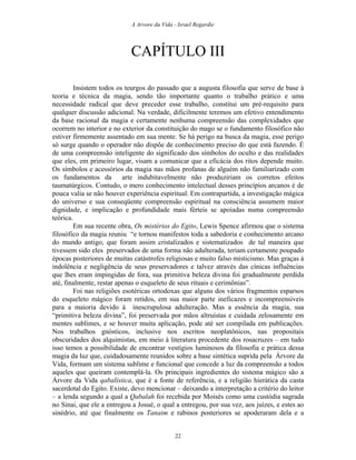 A Arvore da Vida - Israel Regardie
CAPÍTULO III
Insistem todos os teurgos do passado que a augusta filosofia que serve de base à
teoria e técnica da magia, sendo tão importante quanto o trabalho prático e uma
necessidade radical que deve preceder esse trabalho, constitui um pré-requisito para
qualquer discussão adicional. Na verdade, dificilmente teremos um efetivo entendimento
da base racional da magia e certamente nenhuma compreensão das complexidades que
ocorrem no interior e no exterior da constituição do mago se o fundamento filosófico não
estiver firmemente assentado em sua mente. Se há perigo na busca da magia, esse perigo
só surge quando o operador não dispõe de conhecimento preciso do que está fazendo. É
de uma compreensão inteligente do significado dos símbolos do oculto e das realidades
que eles, em primeiro lugar, visam a comunicar que a eficácia dos ritos depende muito.
Os símbolos e acessórios da magia nas mãos profanas de alguém não familiarizado com
os fundamentos da arte indubitavelmente não produziriam os corretos efeitos
taumatúrgicos. Contudo, o mero conhecimento intelectual desses princípios arcanos é de
pouca valia se não houver experiência espiritual. Em contrapartida, a investigação mágica
do universo e sua conseqüente compreensão espiritual na consciência assumem maior
dignidade, e implicação e profundidade mais férteis se apoiadas numa compreensão
teórica.
Em sua recente obra, Os mistérios do Egito, Lewis Spence afirmou que o sistema
filosófico da magia reuniu “e tornou manifestos toda a sabedoria e conhecimento arcano
do mundo antigo, que foram assim cristalizados e sistematizados de tal maneira que
tivessem sido eles preservados de uma forma não adulterada, teriam certamente poupado
épocas posteriores de muitas catástrofes religiosas e muito falso misticismo. Mas graças à
indolência e negligência de seus preservadores e talvez através das cínicas influências
que lhes eram impingidas de fora, sua primitiva beleza divina foi gradualmente perdida
até, finalmente, restar apenas o esqueleto de seus rituais e cerimônias”.
Foi nas religiões esotéricas ortodoxas que alguns dos vários fragmentos esparsos
do esqueleto mágico foram retidos, em sua maior parte ineficazes e incompreensíveis
para a maioria devido à inescrupulosa adulteração. Mas a essência da magia, sua
“primitiva beleza divina”, foi preservada por mãos altruístas e cuidada zelosamente em
mentes sublimes, e se houver muita aplicação, pode até ser compilada em publicações.
Nos trabalhos gnósticos, inclusive nos escritos neoplatônicos, nas propositais
obscuridades dos alquimistas, em meio à literatura procedente dos rosacruzes – em tudo
isso temos a possibilidade de encontrar vestígios luminosos da filosofia e prática dessa
magia da luz que, cuidadosamente reunidos sobre a base sintética suprida pela Árvore da
Vida, formam um sistema sublime e funcional que concede a luz da compreensão a todos
aqueles que queiram contemplá-la. Os principais ingredientes do sistema mágico são a
Árvore da Vida qabalística, que é a fonte de referência, e a religião hierática da casta
sacerdotal do Egito. Existe, devo mencionar – deixando a interpretação a critério do leitor
– a lenda segundo a qual a Qabalah foi recebida por Moisés como uma custódia sagrada
no Sinai, que ele a entregou a Josué, o qual a entregou, por sua vez, aos juízes, e estes ao
sinédrio, até que finalmente os Tanaim e rabinos posteriores se apoderaram dela e a
22
 