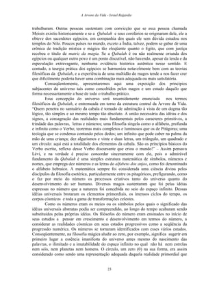 A Arvore da Vida - Israel Regardie
trabalharam. Outras pessoas sustentam com convicção que se essa pessoa chamada
Moisés existiu historicamente e se a Qabalah e seus corolários se originaram dele, ele a
obteve dos sacerdotes egípcios, em companhia dos quais ele sem dúvida estudou nos
templos do Nilo. Poucos países no mundo, exceto a Índia, talvez, podem se gabar de uma
crônica de tradição mística e mágica tão eloqüente quanto o Egito, que com justiça
recebeu o título de matriz da magia. Se a Qabalah é ou não realmente oriunda dos
egípcios ou qualquer outro povo é um ponto discutível, não havendo, apesar da lenda e da
especulação extravagante, nenhuma evidência histórica autêntica nesse sentido. E
contudo, a teurgia prática dos egípcios se harmoniza notavelmente bem com as teorias
filosóficas da Qabalah, e a experiência de uma multidão de magos tende a nos fazer crer
que dificilmente poderia haver uma combinação mais adequada ou mais satisfatória.
Conseqüentemente, apresentaremos aqui uma exposição dos princípios
subjacentes do universo tais como concebidos pelos magos e um estudo daquilo que
forma necessariamente a base de todo o trabalho prático.
Essa concepção do universo será resumidamente enunciada nos termos
filosóficos da Qabalah, e entremeada em torno da estrutura central da Árvore da Vida.
“Quem penetra no santuário da cabala é tomado de admiração à vista de um dogma tão
lógico, tão simples e ao mesmo tempo tão absoluto. A união necessária das idéias e dos
signos, a consagração das realidades mais fundamentais pelos caracteres primitivos, a
trindade das palavras, letras e números; uma filosofia singela como o alfabeto, profunda
e infinita como o Verbo; teoremas mais completos e luminosos que os de Pitágoras; uma
teologia que se condensa contando pelos dedos; um infinito que pode caber na palma da
mão de uma criança; dez algarismos e vinte e duas letras, um triângulo, um quadrado e
um círculo: aqui está a totalidade dos elementos da cabala. São os princípios básicos do
Verbo escrito, reflexo desse Verbo discursante que criou o mundo!” – Assim pensava
Lévi, e na verdade é preciso concordar sinceramente com ele, pois o admirável
fundamento da Qabalah é uma simples estrutura matemática de símbolos, números e
nomes, que emprega dez números e as letras do alfabeto dos anjos, como foi denominado
o alfabeto hebraico. A matemática sempre foi considerada uma ciência divina pelos
discípulos da filosofia esotérica, particularmente entre os pitagóricos, prefigurando, como
o faz por meio do número os processos criativos tanto do universo quanto do
desenvolvimento do ser humano. Diversos magos sustentaram que foi pelas idéias
expressas no número que a natureza foi concebida no seio do espaço infinito. Dessas
idéias universais brotaram os elementos primordiais, os imensos ciclos do tempo, os
corpos cósmicos e toda a gama de transformações celestes.
Como os números eram os meios ou os símbolos pelos quais o significado das
idéias universais abstratas podia ser compreendido, ao longo do tempo acabaram sendo
substituídos pelas próprias idéias. Os filósofos do número eram ensinados no início de
seus estudos a pensar em crescimento e desenvolvimento em termos do número, a
considerar as realidades cósmicas em seus estados progressivos como a seqüência da
progressão numérica. Os números se tornaram identificados com esses vários estados.
Conseqüentemente, na filosofia mágica aludir ao zero, por exemplo, significa sugerir em
primeiro lugar a essência imanifesta do universo antes mesmo do nascimento das
palavras, o ilimitado e a imutabilidade do espaço infinito no qual não há nem estrelas
nem sóis, nem planetas nem homens. O círculo, um zero (0) na sua forma, era assim
considerado como sendo uma representação adequada daquela realidade primordial que
23
 