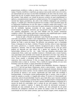 A Arvore da Vida - Israel Regardie
proporcionara existência a todas as coisas vivas e seres vivos em toda a vastidão do
espaço. O ponto, metafísico e espiritual, que aparece num acordo estrito com a lei cíclica,
era representado por um traço ou uma linha estendendo-se do alto à base do círculo, uma
figura ereta do um. O próprio número passou então a indicar o processo de germinação
dos mundos. Cada número, em virtude do processo evolutivo ao qual originalmente se
aplicava, conseqüentemente significava o próprio processo. Por conseguinte temos a base
racional das figuras geométricas, dos selos e dos símbolos empregados nas cerimônias
mágicas. À medida que a filosofia da Qabalah for revelada, o leitor perceberá quais são
as implicações fundamentais na raiz dos signos e símbolos usados pela teurgia. E será
percebido claramente que não se trata mais de signos arbitrários de conotação dúbia, mas
sim de realidades rigorosas investidas de uma augusta verdade. Devo pedir
insistentemente ao aprendiz, entretanto, que seja paciente comigo por enquanto neste e
nos capítulos subseqüentes, visto que estou lidando com um assunto sumamente
complexo e difícil. Não importa quão bem se apresenta uma simplificação para o estudo
geral, ela sempre exigirá uma detida atenção e muita aplicação.
Acima de tudo a filosofia da Qabalah é uma filosofia da evolução. O universo,
com todos seus planetas, mundos e seres independentes, foi concebido como a emanação
de um princípio-substância primordial que alguns chamaram de Deus, de Absoluto, de
Infinito, de Todo e assim por diante. Na Qabalah, esse princípio, que é a Realidade
Única, é chamado de Ain Soph, o Infinito. O Sepher haZohar, talvez o mais importante
dos textos qabalísticos, o concebe imutável, incognoscível para a mente, ilimitado,
imanifesto e absoluto. Além de toda compreensão intelectual em Si, visto que jamais
poderia ser abarcado por uma mente que é apenas um segmento de Sua toda-
inclusividade, afirma-se ser Ele Ain – nada. Visto que ultrapassa efetivamente toda
compreensão finita, sendo suas vastidões imutáveis e ilimitadas para a mente humana,
cuja especulação mais profunda seria incapaz de aproximar-se do mais vago esboço do
que Ele é em Si, forçoso é que permaneça sempre um vazio misterioso – nada, nenhuma
coisa. Nesse sentido, a concepção gráfica dos antigos egípcios mostra-se bastante
expressiva, bem como pitoresca. O céu, ou espaço anterior a toda manifestação, era
concebido como o corpo nu da deusa Nuit, a rainha do espaço infinito, de seus seios
brotando o leite das estrelas, as águas primordiais da substância.
Tudo o que pode ser dito de verdadeiro dessa Realidade Absoluta e Suprema é
que ELA É. Isto tem que bastar. Onipresente, eterno e auto-existente – essas são idéias
que transcendem mesmo os mais sublimes vôos da imaginação treinada, abstrações além
da apreensão das mentes mortais. Um dos símbolos dessa potencialidade do Ain durante
um período de repouso é um círculo, significando que tudo tendo sido recolhido à
homogeneidade, o movimento retorna perpetuamente para si mesmo, como no glifo a
cauda da serpente se recolhe e é tragada pela cabeça. O círculo só é interrompido, por
assim dizer, pela lei da periodicidade. Essa lei, que a tudo afeta e que é inerente à própria
natureza das coisas, governa o constante fluxo e refluxo, aparecimento e desaparecimento
dos mundos. A potencialidade do Ain Soph é apenas refletida mediante a emanação de si
mesmo do alento de criatividade, com o começo de um ciclo quando a Vida Una é
polarizada no espírito e matéria. A ruptura do círculo de movimento incessante é
realizada por uma contração de sua Luz Infinita, por uma colocação de um ponto
minúsculo de refulgência cintilante nos confins do espaço. Como foi efetivada essa
concentração de luz num centro cósmico, qual sua obscura origem, somos incapazes de
24
 