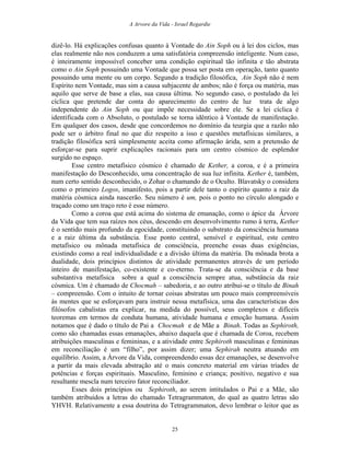 A Arvore da Vida - Israel Regardie
dizê-lo. Há explicações confusas quanto à Vontade do Ain Soph ou à lei dos ciclos, mas
elas realmente não nos conduzem a uma satisfatória compreensão inteligente. Num caso,
é inteiramente impossível conceber uma condição espiritual tão infinita e tão abstrata
como o Ain Soph possuindo uma Vontade que possa ser posta em operação, tanto quanto
possuindo uma mente ou um corpo. Segundo a tradição filosófica, Ain Soph não é nem
Espírito nem Vontade, mas sim a causa subjacente de ambos; não é força ou matéria, mas
aquilo que serve de base a elas, sua causa última. No segundo caso, o postulado da lei
cíclica que pretende dar conta do aparecimento do centro de luz trata de algo
independente do Ain Soph ou que impõe necessidade sobre ele. Se a lei cíclica é
identificada com o Absoluto, o postulado se torna idêntico à Vontade de manifestação.
Em qualquer dos casos, desde que concordemos no domínio da teurgia que a razão não
pode ser o árbitro final no que diz respeito a isso e questões metafísicas similares, a
tradição filosófica será simplesmente aceita como afirmação árida, sem a pretensão de
esforçar-se para suprir explicações racionais para um centro cósmico de esplendor
surgido no espaço.
Esse centro metafísico cósmico é chamado de Kether, a coroa, e é a primeira
manifestação do Desconhecido, uma concentração de sua luz infinita. Kether é, também,
num certo sentido desconhecido, o Zohar o chamando de o Oculto. Blavatsky o considera
como o primeiro Logos, imanifesto, pois a partir dele tanto o espírito quanto a raiz da
matéria cósmica ainda nascerão. Seu número é um, pois o ponto no círculo alongado e
traçado como um traço reto é esse número.
Como a coroa que está acima do sistema de emanação, como o ápice da Árvore
da Vida que tem sua raízes nos céus, descendo em desenvolvimento rumo à terra, Kether
é o sentido mais profundo da egocidade, constituindo o substrato da consciência humana
e a raiz última da substância. Esse ponto central, sensível e espiritual, este centro
metafísico ou mônada metafísica de consciência, preenche essas duas exigências,
existindo como a real individualidade e a divisão última da matéria. Da mônada brota a
dualidade, dois princípios distintos de atividade permanentes através de um período
inteiro de manifestação, co-existente e co-eterno. Trata-se da consciência e da base
substantiva metafísica sobre a qual a consciência sempre atua, substância da raiz
cósmica. Um é chamado de Chocmah – sabedoria, e ao outro atribui-se o título de Binah
– compreensão. Com o intuito de tornar coisas abstratas um pouco mais compreensíveis
às mentes que se esforçavam para instruir nessa metafísica, uma das características dos
filósofos cabalistas era explicar, na medida do possível, seus complexos e difíceis
teoremas em termos de conduta humana, atividade humana e emoção humana. Assim
notamos que é dado o título de Pai a Chocmah e de Mãe a Binah. Todas as Sephiroth,
como são chamadas essas emanações, abaixo daquela que é chamada de Coroa, recebem
atribuições masculinas e femininas, e a atividade entre Sephiroth masculinas e femininas
em reconciliação é um “filho”, por assim dizer; uma Sephirah neutra atuando em
equilíbrio. Assim, a Árvore da Vida, compreendendo essas dez emanações, se desenvolve
a partir da mais elevada abstração até o mais concreto material em várias tríades de
potências e forças espirituais. Masculino, feminino e criança; positivo, negativo e sua
resultante mescla num terceiro fator reconciliador.
Esses dois princípios ou Sephiroth, ao serem intitulados o Pai e a Mãe, são
também atribuídos a letras do chamado Tetragrammaton, do qual as quatro letras são
YHVH. Relativamente a essa doutrina do Tetragrammaton, devo lembrar o leitor que as
25
 