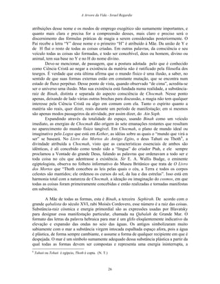 A Arvore da Vida - Israel Regardie
atribuições desse nome e os modos de emprego exegético são sumamente importantes, e
quanto mais clara e precisa for a compreensão desses, mais claro e preciso será o
discernimento das fórmulas práticas de magia a serem consideradas posteriormente. O
Pai recebe a letra “Y” desse nome e o primeiro “H” é atribuído à Mãe. Da união de Y e
de H flui o resto de todas as coisas criadas. Em outras palavras, da consciência e seu
veículo todas as coisas são formadas, e todo ser concebível, deus ou homem, divino ou
animal, tem sua base no Y e no H do nome divino.
Deve-se mencionar, de passagem, que a postura adotada pelo que é conhecido
como Ciência Cristã ao negar a existência da matéria não é ratificado pela filosofia dos
teurgos. É verdade que esta última afirma que o mundo físico é uma ilusão, a saber, no
sentido de que suas formas externas estão em constante mutação, que se encontra num
estado de fluxo perpétuo. Desse ponto de vista, quando observado “de cima”, acredita-se
ser o universo uma ilusão. Mas sua existência está fundada numa realidade, a substância-
raiz de Binah, distinta e separada do aspecto consciência de Chocmah. Nesse ponto
apenas, deixando de lado várias outras brechas para discussão, a magia não tem qualquer
interesse pela Ciência Cristã ou algo em comum com ela. Tanto o espírito quanto a
matéria são reais, quer dizer, reais durante um período de manifestação; em si mesmos
são apenas modos passageiros da atividade, por assim dizer, do Ain Soph.
Expandindo através da totalidade do espaço, usando Binah como um veículo
imediato, as energias de Chocmah dão origem às sete emanações restantes que resultam
no aparecimento do mundo físico tangível. Em Chocmah, o plano de mundo ideal ou
imaginativo pelo Logos que está em Kether, as idéias sobre as quais o “mundo que virá a
ser” se baseará. No Livro dos Mortos do Antigo Egito, o deus Tahuti ou Thoth6
, a
divindade atribuída a Chocmah, visto que as características essenciais de ambos são
idênticas, é ali concebido como tendo sido a “língua” do criador Ptah, e ele sempre
proclamou a Vontade do grande Deus, falando as palavras que ordenavam a todo ser e
toda coisa no céu que adentrasse a existência. Sir E. A. Wallis Budge, o eminente
egiptologista, observa no folheto informativo do Museu Britânico que trata de O Livro
dos Mortos que “Thoth concebeu as leis pelas quais o céu, a Terra e todos os corpos
celestes são mantidos; ele ordenou os cursos do sol, da lua e das estrelas”. Isso está em
harmonia total com a natureza de Chocmah, a ideação ou imaginação do cosmos, em que
todas as coisas foram primeiramente concebidas e então realizadas e tornadas manifestas
em substância.
A Mãe de todas as formas, esta é Binah, a terceira Sephirah. De acordo com o
grande qabalista do século XVI, rabi Moisés Cordovero, esse número é a raiz das coisas.
Substância-raiz cósmica e energia primordial são as expressões usadas por Blavatsky
para designar essa manifestação particular, chamada na Qabalah de Grande Mar. O
formato das letras da palavra hebraica para mar é um glifo eloqüentemente indicativo da
elevação e expansão das ondas no seio das águas. Os antigos simbolizaram muito
sabiamente com o mar a substância virgem intocada espalhada espaço afora, pois a água
é plástica, de forma sempre cambiante, e assume a forma de qualquer recipiente em que é
despejada. O mar é um símbolo sumamente adequado dessa substância plástica a partir da
qual todas as formas devem ser compostas e representa uma energia ininterrupta, a
6
Tahuti ou Tehuti é egípcio, Thoth é copta. (N. T.)
26
 