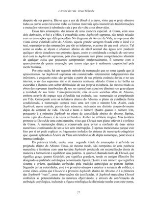 A Arvore da Vida - Israel Regardie
despeito de ser passiva. Diz-se que a cor de Binah é o preto, visto que o preto absorve
todas as outras cores tal como todas as formas materiais após inumeráveis transformações
e mutações retornam à substância-raiz e por ela volta a ser absorvidas.
Essas três emanações são únicas de uma maneira especial. A Coroa, com seus
dois derivados, o Pai e a Mãe, é concebida como Sephiroth suprema, não tendo relação
com as emanações que dela procedem. No diagrama da Árvore da Vida, as supremas são
vistas como existindo além do Abismo, aquela grande voragem fixada entre o ideal e o
real, separando-as das emanações que são as inferiores, o acima do que está abaixo. Tal
como as ondas se alçam e afundam abaixo do nível normal das águas sem produzir
qualquer efeito duradouro nas próprias águas, assim é considerada a relação do universo
real com as Sephiroth supremas, pois elas repousam num plano completamente afastado
de qualquer coisa que possamos compreender intelectualmente. É somente com o
aparecimento da quarta emanação que temos algo que é realmente cognoscível pela
mente humana.
Por essa razão, há um segundo método de numeração que se soma àquele que já
apresentamos. As Sephiroth supremas são consideradas inteiramente independentes das
inferiores, e enquanto estas são geradas a partir de sua própria essência divina e no seu
interior, o ser das supremas não é de maneira nenhuma afetado. Como a luz brilha na
escuridão e ilumina sem sofrer diminuição de sua própria existência, do mesmo modo as
obras das supremas transbordam de seu ser central sem com isso diminuir em grau algum
a realidade de sua fonte. Conseqüentemente, elas existem sozinhas além do Abismo,
embora através do espaço seja difundida sua essência, sua numeração se completando
em Três. Começando com as inferiores abaixo do Abismo, o plano da existência finita
condicionada, a numeração começa mais uma vez com o número Um. Assim, cada
Sephirah, nesse sentido, possui dois números, indicando um distinto desenvolvimento
duplo da corrente de vida. Chesed é tanto o número Quatro quanto o número Um,
porquanto é a primeira Sephirah no plano da causalidade abaixo do abismo. Júpiter,
como o pai dos deuses, é às vezes atribuído a Kether no alfabeto mágico. Mas também
pertence a Chesed de uma outra maneira, visto que Chesed num plano inferior é o reflexo
da Coroa. A numeração direta é conservada para evitar a confusão de duas séries
numéricas, continuando de um a dez sem interrupção. É apenas mencionada porque este
fato por si só pode explicar os fragmentos isolados do sistema de numeração pitagórico
que, quando aplicado à Árvore da Vida sem lembrar-se da dupla numeração, pode levar à
imensa confusão.
Da primeira tríade, então, uma segunda tríade de emanações é refletida ou
projetada abaixo do Abismo. Estas, do mesmo modo, são compostas de uma potência
masculina e feminina com uma terceira Sephirah produzida em reconciliação direta de
maneira a harmonizar e equilibrar seus poderes. A quarta é chamada tanto de Chesed, que
significa graça, quanto Gedulah, que significa grandeza, tendo os antigos filósofos lhe
designado a qualidade astrológica denominada Júpiter. Quatro é um número que significa
sistema e ordem, qualidades atribuídas pela tradição astrológica ao planeta Júpiter.
Segundo certas autoridades, esse é o primeiro número a mostrar a natureza da solidez, e
como vimos acima que Chesed é a primeira Sephirah abaixo do Abismo, e é a primeira
das Sephiroth “reais”, essas observações são justificadas. A Sephirah masculina Chesed
simboliza as potencialidades da natureza objetivizada, e através da confirmação da
atribuição astrológica, incluindo a figura mitológica da divindade tutelar com esse nome,
27
 
