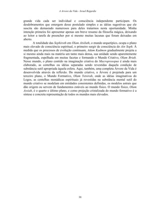 A Arvore da Vida - Israel Regardie
grande vida cada ser individual e consciência independente participam. Os
desdobramentos que emergem desse postulado simples e as idéias sugestivas que ele
suscita são demasiado numerosos para deles tratarmos nesta oportunidade. Minha
intenção primeira foi apresentar apenas um breve resumo da filosofia mágica, deixando
ao leitor a tarefa de preencher por si mesmo muitas lacunas que foram deixadas em
aberto.
A totalidade das Sephiroth em Olam Atsiluth, o mundo arquetípico, ocupa o plano
mais elevado de consciência espiritual, o primeiro surgir de consciência do Ain Soph. À
medida que os processos de evolução continuam, Adam Kadmon gradualmente projeta a
si mesmo ainda mais na matéria um tanto mais densa, sua unidade sendo aparentemente
fragmentada, espelhada em muitas facetas e formando o Mundo Criativo, Olam Briah.
Nesse mundo, o plano contido na imaginação criativa do Macroprosopus é ainda mais
elaborado, as centelhas ou idéias separadas sendo revestidas daquela condição de
substância sutil apropriada àquela esfera. Aqui, também, uma completa Árvore da Vida é
desenvolvida através da reflexão. Do mundo criativo, a Árvore é projetada para um
terceiro plano, o Mundo Formativo, Olam Yetsirah, onde as idéias imaginativas do
Logos, as centelhas monádicas espirituais já revestidas na substância mental sutil do
mundo criativo se modelam em entidades consistentes definidas, os modelos astrais que
dão origem ou servem de fundamentos estáveis ao mundo físico. O mundo físico, Olam
Assiah, é o quarto e último plano, e como projeção cristalizada do mundo formativo é a
síntese e concreta representação de todos os mundos mais elevados.
30
 
