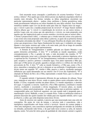 A Arvore da Vida - Israel Regardie
Está encerrada nessa concepção a justificativa do axioma hermético “Como é
acima, é abaixo”. Pois aquilo que existe abaixo possui sua duplicata arquetípica ideal nos
mundos mais elevados. Em formas variadas, as idéias arquetípicas encontram sua
particular representação abaixo – pedras, jóias, perfumes e formas geométricas todas
sendo peculiarmente indicativas na esfera mundana de uma idéia celestial. Essa fórmula
metafísica também supre Lévi da devida razão para falar do “dogma único da magia –
que o visível é para nós a medida proporcional do invisível”. O mago francês também
observa alhures que “o visível é a manifestação do invisível, ou em outros termos, o
perfeito Logos está, em coisas que são apreciáveis e visíveis, na exata proporção com
aquelas que são inapreciáveis para os nossos sentidos e invisíveis para os nossos olhos...
A forma é proporcional à idéia... e sabemos que a virtude inata das coisas criou palavras,
e que existe uma exata proporção entre idéias e palavras, as quais são as primeiras formas
e realizações articuladas das idéias”. É essa afirmação filosófica da relação entre idéias e
coisas que proporciona a base lógica fundamental de muito que é verdadeiro em magia.
Quanto a esse ponto, teremos que voltar a ele mais tarde, pois há ao longo do caminho
algumas outras idéias que exigem aprimoramento.
A fórmula do Tetragrammaton é também aplicada aos Quatro Mundos e aos
quatro elementos primordiais. A letra “Y” é atribuída ao mundo arquetípico, sendo
conseqüentemente o Pai, o gerador de tudo, o todo devorador dos mundos. O “Y”
também representa, nesse caso, o elemento fogo, anunciando a natureza impetuosa, ativa
e espiritual do Pai. O primeiro “H” do Tetragrammaton é atribuído ao mundo criativo, ao
qual, receptivo e passivo, pertence o elemento água. Esse plano representa a Mãe que,
antes que o Filho possa ser gerado, aguarda a energia criativa e o influxo da vida divina
proveniente do Pai. A letra “V” cabe ao mundo formativo, o Filho que, como o Pai, é
ativo, masculino e energético, daí ser o elemento ar sua atribuição. Completando o nome
divino temos um segundo “H”, similar à Mãe, passivo e inativo, recebendo quaisquer
influências que sejam derramadas em seu interior. Em O Livro dos Esplendores, “H” é
chamado de Palácio do Rei e de a Filha, representado o mundo físico, que é a síntese de
todos os mundos.
O segundo método é ligeiramente diferente do que acabamos de esboçar. Nesse
caso, emprega-se uma única Árvore, sendo os quatro planos assim colocados sobre ela.
Kether, a Coroa, ocupando sozinha um plano inteiro, é o mundo arquetípico, o domínio
do Logos. A segunda e a terceira Sephiroth, o Pai e Mãe supremos, constituem o mundo
criativo, recebendo e executando a divina imaginação. O terceiro plano, ou mundo
formativo, o plano astral propriamente – do qual falaremos mais no próximo capítulo – é
compreendido pelas seis Sephiroth seguintes, em cujo mundo tudo é preparado para a
manifestação visível. Malkuth, o reino, é o mundo físico. Todas as atribuições relativas à
primeira descrição dos quatro mundos são válidas para este segundo método, salvo o que
já observei, a saber, que estão dispostas numa única Árvore.
Antes de encerrar este capítulo, é preciso que seja mencionada mais uma série de
concepções. Do ponto de vista da teurgia, o universo todo é consciência, vida e
inteligência corporificados sob forma visível e invisível. Através do cosmos palpita e
vibra uma inteligência, uma consciência espiritual prefigurada em miríades de centelhas
ou mônadas, permeando toda forma, e da qual nada nesse cosmos se acha, de maneira
alguma, isento. Tal como há vários graus de qualidade de vida mineral, animal e vegetal e
32
 
