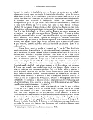 A Arvore da Vida - Israel Regardie
inumeráveis estágios de inteligência entre os homens, de acordo com as tradições
mágicas essa mesma escala hierárquica de inteligência existe além e acima do homem.
Não somente se pode dizer verdadeiramente no tocante ao nosso próprio universo, como
também se pode afirmar que alhures nas infinitudes do espaço existem outras hierarquias
de sublimes seres espirituais e inteligências divinas. Da Escuridão ignota
incompreensível, que é Ain Soph, não há senão uma consciência indivisível, semelhante
no mais baixo demônio de feições caninas bem como na mais elevada hierarquia
celestial. Há hierarquias de consciência celestiais e terrestres, algumas divinas, outras
demoníacas, e ainda outras que incluem os mais excelsos deuses e Essências universais.
Esse é o eixo da totalidade da filosofia mágica. Trata-se ao mesmo tempo de um
monoteísmo e de um politeísmo num sistema filosófico único. O universo todo é
permeado por uma Vida Una, e essa Vida em manifestação é representada por hostes de
deuses poderosos, seres divinos, espíritos ou inteligências cósmicas, chame-se-os
conforme se deseje. A condição e a diversidade espirituais atribuíveis a eles são grandes e
intensas; entre eles há aquelas forças deíficas da aurora rosada da manifestação cósmica
da qual brotamos, centelhas espirituais arrojadas em sentido descendente a partir de sua
essência divina.
Diante disso, é possível ampliar a concepção da Árvore da Vida e dos Quatro
Mundos em termos de consciência. As primeiras manifestações são deuses ou seres da
mais excelsa consciência que, brotando da Coroa, compreendem a Mente do Logos, ou os
administradores imediatos do plano formulado. Esses seres são os deuses, Dhyan
Chohans, Elohim, Teletarchae – seja qual for a designação escolhida, a idéia fundamental
deve ser firmemente apreendida, ou seja, que há vastas hierarquias de seres no espaço,
numa escala seqüencial ordenada de descenso dos mais excelsos deuses nos mais
elevados mundos às hierarquias menores de seres angélicos dos mundos inferiores.
Conectada a cada Sephirah e cada Mundo emanado de Ain Soph há uma certa hierarquia
de deuses, cada um deles encarregado de uma tarefa específica na evolução e governo do
universo, e detendo uma natureza característica. Tal como Kether, a Coroa, produziu as
outras Sephiroth, assim os mais excelsos deuses desenvolvem a partir de si mesmos
outras divindades menos augustas e menos sublimes do que eles próprios. Porquanto os
números foram atribuídos às Sephiroth a fim de simbolizar processos criativos no
cosmos, e visto que os deuses são atribuídos às Sephiroth, os deuses podem também ser
simbolizados por números e as idéias associadas a um processo cósmico particular podem
aplicar-se igualmente bem à natureza de um dado deus. Pitágoras disse bem que “há uma
conexão misteriosa entre os deuses e os números”.
“Como é acima, é abaixo.” Todas as coisas sobre a Terra têm seus protótipos
eternos nos céus, e todos os seres são reflexos simples, tímidos e débeis dos deuses.
Quanto mais distante (metafisica e relativamente) estiver qualquer emanação de sua
fonte, mais débil e lânguida será em relação àquilo de que procedeu. Os deuses ou
Essências universais exprimem mais clara e brilhantemente a natureza espiritual inefável
de Ain, e nos eidolons7
terrestres deles, os deuses menores, tal brilho límpido se torna
mais velado e pálido, e sua expressão obstada. No homem, a sombra da imagem dos
deuses, a irradiação do esplendor de Brahma, na maioria dos casos, aparece inteiramente
reprimida. Tal como o calor é para o fogo, diminuindo mais e mais à medida que irradia
7
Do grego, imagens, retratos, espectros, fantasmas, simulacros. (N. T.)
33
 