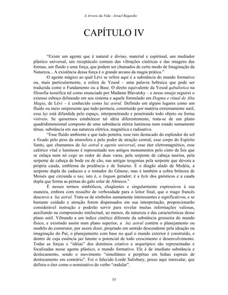 A Arvore da Vida - Israel Regardie
CAPÍTULO IV
“Existe um agente que é natural e divino, material e espiritual, um mediador
plástico universal, um receptáculo comum das vibrações cinéticas e das imagens das
formas, um fluido e uma força, que podem ser chamados de certo modo de Imaginação da
Natureza... A existência dessa força é o grande arcano da magia prática.”
O agente mágico ao qual Lévi se refere aqui é a substância do mundo formativo
ou, mais particularmente, a esfera de Yesod – uma palavra hebraica que pode ser
traduzida como o Fundamento ou a Base. O direto equivalente da Yesod qabalística na
filosofia teosófica tal como enunciado por Madame Blavatsky – e nesse ensejo seguirei o
extenso esboço delineado em seu sistema e aquele formulado em Dogma e ritual de Alta
Magia, de Lévi – é conhecido como luz astral. Definido em alguns lugares como um
fluido ou meio onipresente que tudo permeia, constituído por matéria extremamente sutil,
essa luz está difundida pelo espaço, interpenetrando e penetrando todo objeto ou forma
visíveis. Se quisermos estabelecer tal idéia diferentemente, trata-se de um plano
quadridimensional composto de uma substância etérea luminosa num estado sumamente
tênue, substância em sua natureza elétrica, magnética e radioativa.
“Esse fluido ambiente e que tudo penetra, esse raio destacado do esplendor do sol
e fixado pelo peso da atmosfera e pelo poder de atração central, esse corpo do Espírito
Santo, que chamamos de luz astral e agente universal, esse éter eletromagnético, esse
calórico vital e luminoso é representado nos antigos monumentos pelo cinto de Ísis que
se enlaça num nó cego ao redor de duas varas, pela serpente de cabeça taurina, pela
serpente de cabeça de bode ou de cão, nas antigas teogonias pela serpente que devora a
própria cauda, emblema da prudência e de Saturno. É o dragão alado de Medéia, a
serpente dupla do caduceu e o tentador do Gênese; mas é também a cobra brônzea de
Moisés que circunda o tao, isto é, o lingam gerador; é a hyle dos gnósticos e a cauda
dupla que forma as pernas do galo solar de Abraxos.”
É nesses termos simbólicos, eloqüentes e singularmente expressivos à sua
maneira, embora com ressaibo de verbosidade para o leitor final, que o mago francês
descreve a luz astral. Trata-se de símbolos sumamente interessantes e significativos, e se
bastante cuidado e atenção forem dispensados em sua interpretação, proporcionarão
considerável instrução e poderão servir para revelar muitas informações valiosas,
auxiliando na compreensão intelectual, ao menos, da natureza e das características desse
plano sutil. Vibrando a um índice cinético diferente da substância grosseira do mundo
físico, e existindo assim num plano superior, a luz astral contém o planejamento ou
modelo do construtor, por assim dizer, projetado em sentido descendente pela ideação ou
imaginação do Pai; o planejamento com base no qual o mundo exterior é construído, e
dentro de cuja essência jaz latente o potencial de todo crescimento e desenvolvimento.
Todas as forças e “idéias” dos domínios criativo e arquetípico são representadas e
focalizadas nesse agente plástico, o mundo formativo. Ele é de imediato substância e
deslocamento, sendo o movimento “simultâneo e perpétuo em linhas espirais de
deslocamento em contrário”. Foi o falecido Lorde Salisbury, posso aqui intercalar, que
definiu o éter como o nominativo do verbo “ondular”.
35
 