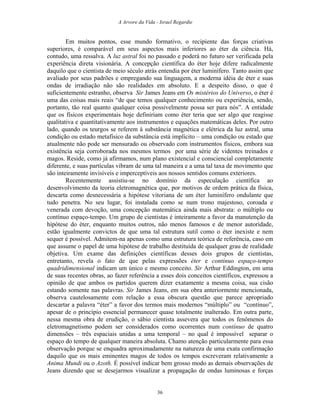 A Arvore da Vida - Israel Regardie
Em muitos pontos, esse mundo formativo, o recipiente das forças criativas
superiores, é comparável em seus aspectos mais inferiores ao éter da ciência. Há,
contudo, uma ressalva. A luz astral foi no passado e poderá no futuro ser verificada pela
experiência direta visionária. A concepção científica do éter hoje difere radicalmente
daquilo que o cientista de meio século atrás entendia por éter luminífero. Tanto assim que
avaliado por seus padrões e empregando sua linguagem, a moderna idéia de éter e suas
ondas de irradiação não são realidades em absoluto. E a despeito disso, o que é
suficientemente estranho, observa Sir James Jeans em Os mistérios do Universo, o éter é
uma das coisas mais reais “de que temos qualquer conhecimento ou experiência, sendo,
portanto, tão real quanto qualquer coisa possivelmente possa ser para nós”. A entidade
que os físicos experimentais hoje definiriam como éter teria que ser algo que reagisse
qualitativa e quantitativamente aos instrumentos e equações matemáticas deles. Por outro
lado, quando os teurgos se referem à substância magnética e elétrica da luz astral, uma
condição ou estado metafísico da substância está implícito – uma condição ou estado que
atualmente não pode ser mensurado ou observado com instrumentos físicos, embora sua
existência seja corroborada nos mesmos termos por uma série de videntes treinados e
magos. Reside, como já afirmamos, num plano existencial e consciencial completamente
diferente, e suas partículas vibram de uma tal maneira e a uma tal taxa de movimento que
são inteiramente invisíveis e imperceptíveis aos nossos sentidos comuns exteriores.
Recentemente assistiu-se no domínio da especulação científica ao
desenvolvimento da teoria eletromagnética que, por motivos de ordem prática da física,
descarta como desnecessária a hipótese vitoriana de um éter luminífero ondulante que
tudo penetra. No seu lugar, foi instalada como se num trono majestoso, coroada e
venerada com devoção, uma concepção matemática ainda mais abstrata: o múltiplo ou
contínuo espaço-tempo. Um grupo de cientistas é inteiramente a favor da manutenção da
hipótese do éter, enquanto muitos outros, não menos famosos e de menor autoridade,
estão igualmente convictos de que uma tal estrutura sutil como o éter inexiste e nem
sequer é possível. Admitem-na apenas como uma estrutura teórica de referência, caso em
que assume o papel de uma hipótese de trabalho destituída de qualquer grau de realidade
objetiva. Um exame das definições científicas desses dois grupos de cientistas,
entretanto, revela o fato de que pelas expressões éter e contínuo espaço-tempo
quadridimensional indicam um único e mesmo conceito. Sir Arthur Eddington, em uma
de suas recentes obras, ao fazer referência a esses dois conceitos científicos, expressou a
opinião de que ambos os partidos querem dizer exatamente a mesma coisa, sua cisão
estando somente nas palavras. Sir James Jeans, em sua obra anteriormente mencionada,
observa cautelosamente com relação a essa obscura questão que parece apropriado
descartar a palavra “éter” a favor dos termos mais modernos “múltiplo” ou “contínuo”,
apesar de o princípio essencial permanecer quase totalmente inalterado. Em outra parte,
nessa mesma obra de erudição, o sábio cientista assevera que todos os fenômenos do
eletromagnetismo podem ser considerados como ocorrentes num contínuo de quatro
dimensões – três espaciais unidas a uma temporal – no qual é impossível separar o
espaço do tempo de qualquer maneira absoluta. Chamo atenção particularmente para essa
observação porque se enquadra aproximadamente na natureza de uma exata confirmação
daquilo que os mais eminentes magos de todos os tempos escreveram relativamente a
Anima Mundi ou o Azoth. É possível indicar bem grosso modo as demais observações de
Jeans dizendo que se desejarmos visualizar a propagação de ondas luminosas e forças
36
 
