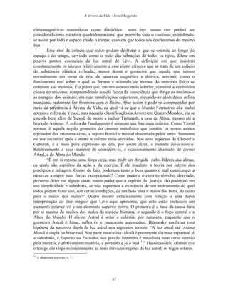 A Arvore da Vida - Israel Regardie
eletromagnéticas tomando-as como distúrbios num éter, nosso éter poderá ser
considerado uma estrutura quadridimensional que preenche todo o contínuo, estendendo-
se assim por todo o espaço e todo o tempo, caso em que todos nós desfrutamos do mesmo
éter.
Esse éter da ciência que todos podem desfrutar e que se estende ao longo do
espaço e do tempo, servindo como o meio das vibrações de todos os tipos, difere em
poucos pontos essenciais da luz astral de Lévi. A definição em que insistem
constantemente os teurgos relativamente a esse plano etéreo é que se trata de um estágio
de substância plástica refinada, menos densa e grosseira que aquela que vemos
normalmente em torno de nós, de natureza magnética e elétrica, servindo como o
fundamento real sobre o qual as formas e acúmulo de átomos do universo físico se
ordenam a si mesmos. É o plano que, em seu aspecto mais inferior, constitui a verdadeira
cloaca do universo, compreendendo aquela faceta da consciência que dirige os instintos e
as energias dos animais; em suas ramificações superiores, elevando-se além dessa esfera
mundana, realmente faz fronteira com o divino. Que assim é pode-se compreender por
meio da referência à Árvore da Vida, na qual vê-se que o Mundo Formativo não inclui
apenas a esfera de Yesod, mas naquela classificação da Árvore em Quatro Mundos, ela se
estende bem além de Yesod, de modo a incluir Tiphareth, a casa da Alma, mesmo até a
beira do Abismo. A esfera do Fundamento é somente sua fase mais inferior. Como Yesod
apenas, é aquela região grosseira do cosmos metafísico que contém os restos astrais
rejeitados das criaturas vivas, a sujeira bestial e mental descartada pelos seres humanos
na sua ascensão após a morte a esferas mais elevadas. Nos seus aspectos de Chesed e
Geburah, é a mais pura expressão do céu, por assim dizer, a morada devachânica.
Relativamente a essa maneira de considerá-lo, é ocasionalmente chamado de divino
Astral, e de Alma do Mundo.
“É em si mesmo uma força cega, mas pode ser dirigida pelos líderes das almas,
os quais são espíritos da ação e da energia. É de imediato a teoria por inteiro dos
prodígios e milagres. Como, de fato, poderiam tanto o bem quanto o mal constranger a
natureza a expor suas forças excepcionais? Como poderia o espírito réprobo, desviado,
perverso deter em alguns casos maior poder que o espírito da justiça, tão poderoso em
sua simplicidade e sabedoria, se não supormos a existência de um instrumento do qual
todos podem fazer uso, sob certas condições, de um lado para o maior dos bens, do outro
para o maior dos males?” Quero insistir enfaticamente com relação a esta dupla
interpretação do éter mágico que Lévi aqui apresenta, que nele estão incluídos um
elemento inferior vil e um elemento superior nobre. O primeiro é a base da causa feita
por si mesma de muitos dos males da espécie humana, o segundo é o fogo central e a
Alma do Mundo. O divino Astral é solar e celestial por natureza, enquanto que o
grosseiro Astral é lunar, reflexivo e puramente automático. Blavatsky confirma essa
hipótese da natureza dupla da luz astral nos seguintes termos: “A luz astral ou Anima
Mundi é dupla ou bissexual. Sua parte masculina (ideal) é puramente divina e espiritual, é
a sabedoria, é Espírito ou Purusha; sua porção feminina é maculada num certo sentido
pela matéria, é efetivamente matéria, e portanto é já o mal11
.” Desnecessário afirmar que
o teurgo diz respeito inteiramente às mais elevadas regiões da luz astral, os fogos solares.
11
A doutrina secreta, v. I.
37
 