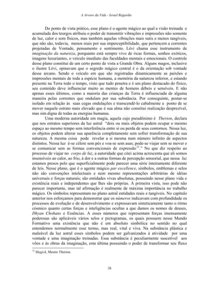 A Arvore da Vida - Israel Regardie
Do ponto de vista prático, esse plano é o agente mágico ao qual a visão treinada e
acumulada dos teurgos atribuiu o poder de transmitir vibrações e impressões não somente
de luz, calor e som físicos, mas também aquelas vibrações mais sutis e menos tangíveis,
que não são, todavia, menos reais por sua imperceptibilidade, que pertencem a correntes
projetadas de Vontade, pensamento e sentimento. Lévi chama esse instrumento de
imaginação da natureza, porquanto está sempre vivo de ricas formas, sonhos exóticos,
imagens luxuriantes, o veículo imediato das faculdades mentais e emocionais. O controle
desse plano constitui de um certo ponto de vista a Grande Obra. Alguns magos, inclusive
o ilustre Lévi, opinavam que o segredo mágico central é o da orientação sob vontade
desse arcano. Sendo o veículo em que são registradas dinamicamente as paixões e
impressões mentais de toda a espécie humana, a memória da natureza inferior, e estando
presente na Terra todo o tempo, visto que tudo penetra e é um plano destacado do físico,
seu conteúdo deve influenciar muito as mentes de homens débeis e sensíveis. E não
apenas esses últimos, como a maioria das crianças da Terra é influenciada de alguma
maneira pelas correntes que ondulam por sua substância. Por conseguinte, postar-se
isolado em relação às suas cegas ondulações e transcendê-lo cabalmente a ponto de se
mover naquele estrato mais elevado que é sua alma não constitui realização desprezível,
mas sim digna de todas as energias humanas.
Uma moderna autoridade em magia, aquela cujo pseudônimo é Therion, declara
que nos estratos superiores da luz astral “dois ou mais objetos podem ocupar o mesmo
espaço ao mesmo tempo sem interferência entre si ou perda de seus contornos. Nessa luz,
os objetos podem alterar sua aparência completamente sem sofrer transformação de sua
natureza. A mesma coisa pode revelar a si mesma num número infinito de aspectos
distintos. Nessa luz é-se célere sem pés e voa-se sem asas; pode-se viajar sem se mover e
se comunicar sem as formas convencionais de expressão12
.” No que diz respeito ao
processo de viajar no corpo de luz, a autoridade que citei acima acrescenta que ali somos
insensíveis ao calor, ao frio, à dor e a outras formas de percepção sensorial, que nessa luz
estamos presos pelo que superficialmente pode parecer uma série inteiramente diferente
de leis. Nesse plano, que é o agente mágico par excellence, símbolos, emblemas e selos
não são convenções intelectuais e nem mesmo representações arbitrárias de idéias
universais e forças naturais; são entidades vivas absolutas, possuindo nesse plano vida e
existência reais e independentes que lhes são próprias. À primeira vista, isso pode não
parecer importante, mas tal afirmação é realmente de máxima importância no trabalho
mágico. Os símbolos representam no plano astral entidades reais e tangíveis. No capítulo
anterior nos esforçamos para demonstrar que os números indicavam com profundidade os
processos de evolução e de desenvolvimento e expressavam sinteticamente tanto o ritmo
cósmico quanto certas forças e inteligências ocultas a que damos os nomes de deuses,
Dhyan Chohans e Essências. A esses números que representam forças imensamente
poderosas são aplicáveis vários selos e pictogramas, os quais possuem nesse Mundo
Formativo uma existência que não é em absoluto simbólica no sentido no qual
entendemos normalmente esse termo, mas real, vital e viva. Na substância plástica e
maleável da luz astral esses símbolos podem ser galvanizados à atividade por uma
vontade e uma imaginação treinadas. Essa substância é peculiarmente suscetível aos
vôos e às obras da imaginação, esta última possuindo o poder de transformar seu fluxo
12
Magick, Mestre Therion.
38
 