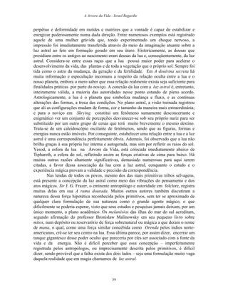 A Arvore da Vida - Israel Regardie
perpétuo e deformidade em moldes e matrizes que a vontade é capaz de estabilizar e
energizar poderosamente numa dada direção. Entre numerosos exemplos está registrado
aquele de uma mulher grávida que, tendo experimentado um choque nervoso, a
impressão foi imediatamente transferida através do meio da imaginação atuante sobre a
luz astral ao feto em formação gerado em seu útero. Historicamente, as deusas que
presidiam entre os antigos ao nascimento eram deusas da lua e, conseqüentemente, da luz
astral. Considera-se entre essas raças que a lua possui maior poder para acelerar o
desenvolvimento da vida, das plantas e de toda a vegetação que o próprio sol. Sempre foi
tida como o astro da mudança, da geração e da fertilidade. Em A doutrina secreta há
muita informação e especulação incomuns a respeito da relação oculta entre a lua e o
nosso planeta, embora o mero saber que essa relação realmente exista seja suficiente para
finalidades práticas por parte do noviço. A conexão da lua com a luz astral é, entretanto,
inteiramente válida, a maioria das autoridades nesse ponto estando de pleno acordo.
Astrologicamente, a lua é o planeta que simboliza mudança e fluxo, e as contínuas
alterações das formas, a troca das condições. No plano astral, a visão treinada registrou
que ali as configurações mudam de forma, cor e tamanho da maneira mais extraordinária;
e para o noviço em Skrying constitui um fenômeno sumamente desconcertante e
enigmático ver um conjunto de percepções desvanecer-se sob seu próprio nariz para ser
substituído por um outro grupo de cenas que terá muito brevemente o mesmo destino.
Trata-se de um caleidoscópio oscilante de fenômenos, sendo que as figuras, formas e
energias nunca estão imóveis. Por conseguinte, estabelecer uma relação entre a lua e a luz
astral é uma correspondência perfeitamente óbvia. Ademais, foi observado que a lua não
brilha graças à sua própria luz interna e autogerada, mas sim por refletir os raios do sol.
Yesod, a esfera da lua na Árvore da Vida, está colocada imediatamente abaixo de
Tiphareth, a esfera do sol, refletindo assim as forças criativas de cima para baixo. Há
muitas outras razões altamente significativas, demasiado numerosas para aqui serem
citadas, a favor dessa associação da lua com a luz astral, conquanto o estudo e o
experiência mágica provam a validade e precisão da correspondência.
Nas lendas de todos os povos, mesmo dos das mais primitivas tribos selvagens,
está presente a concepção da luz astral como meio das vibrações do pensamento e dos
atos mágicos. Sir J. G. Frazer, o eminente antropólogo e autoridade em folclore, registra
muitas delas em sua A rama dourada. Muitos outros autores também discutiram a
natureza dessa força hipotética reconhecida pelos primitivos, sem ter se aproximado de
qualquer clara formulação de sua natureza como o grande agente mágico, o que
dificilmente se poderia esperar, visto que seus estudos e pesquisas jamais deixam, por um
único momento, o plano acadêmico. Os melanésios das ilhas do mar do sul acreditam,
segundo afirmação do professor Bronislaw Malinowsky em seu pequeno livro sobre
mitos, num depósito ou reservatório de força sobrenatural ou mágica a que deram o nome
de mana, o qual, como uma força similar concebida como Orenda pelos índios norte-
americanos, crê-se ter seu centro na lua. Essa última parece, por assim dizer, encerrar um
tanque gigantesco desse poder oculto que pareceria por eles ser associado com a fonte da
vida e da energia. Não é difícil perceber que essa concepção – imperfeitamente
registrada pelos antropólogos, ou imprecisamente descrita pelos primitivos, é difícil
dizer, sendo provável que a falha exista dos dois lados – seja uma formulação muito vaga
daquela realidade que em magia chamamos de luz astral.
39
 