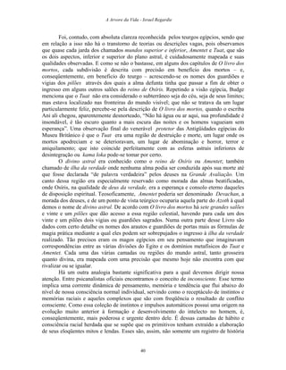 A Arvore da Vida - Israel Regardie
Foi, contudo, com absoluta clareza reconhecida pelos teurgos egípcios, sendo que
em relação a isso não há o transtorno de teorias ou descrições vagas, pois observamos
que quase cada jarda dos chamados mundos superior e inferior, Amentet e Tuat, que são
os dois aspectos, inferior e superior do plano astral, é cuidadosamente mapeada e suas
qualidades observadas. E como se não o bastasse, em alguns dos capítulos de O livro dos
mortos, cada subdivisão é descrita com precisão em benefício dos mortos – e,
conseqüentemente, em beneficio do teurgo – acrescendo-se os nomes dos guardiões e
vigias dos pilões através dos quais a alma defunta tinha que passar a fim de obter o
ingresso em alguns outros salões do reino de Osíris. Repetindo a visão egípcia, Budge
menciona que o Tuat não era considerado o subterrâneo seja do céu, seja de seus limites;
mas estava localizado nas fronteiras do mundo visível; que não se tratava da um lugar
particularmente feliz, percebe-se pela descrição de O livro dos mortos, quando o escriba
Ani ali chegou, aparentemente desnorteado, “Não há água ou ar aqui, sua profundidade é
insondável, é tão escuro quanto a mais escura das noites e os homens vagueiam sem
esperança”. Uma observação final do venerável protetor das Antigüidades egípcias do
Museu Britânico é que o Tuat era uma região de destruição e morte, um lugar onde os
mortos apodreciam e se deterioravam, um lugar de abominação e horror, terror e
aniquilamento; que isto coincide perfeitamente com as esferas astrais inferiores de
desintegração ou kama loka pode-se tomar por certo.
O divino astral era conhecido como o reino de Osíris ou Amentet; também
chamado de ilha da verdade onde nenhuma alma podia ser conduzida após sua morte até
que fosse declarada “de palavra verdadeira” pelos deuses na Grande Avaliação. Um
canto dessa região era especialmente reservado como morada das almas beatificadas,
onde Osíris, na qualidade de deus da verdade, era a esperança e consolo eterno daqueles
de disposição espiritual. Teosoficamente, Amentet poderia ser denominado Devachan, a
morada dos deuses, e de um ponto de vista teúrgico ocuparia aquela parte do Azoth à qual
demos o nome de divino astral. De acordo com O livro dos mortos há sete grandes salões
e vinte e um pilões que dão acesso a essa região celestial, havendo para cada um dos
vinte e um pilões dois vigias ou guardiões sagrados. Numa outra parte desse Livro são
dados com certo detalhe os nomes dos arautos e guardiões de portas mais as fórmulas de
magia prática mediante a qual eles podem ser sobrepujados o ingresso à ilha da verdade
realizado. Tão precisos eram os magos egípcios em seu pensamento que imaginavam
correspondências entre as várias divisões do Egito e os domínios metafísicos do Tuat e
Amentet. Cada uma das várias camadas ou regiões do mundo astral, tanto grosseira
quanto divina, era mapeada com uma precisão que mesmo hoje não encontra com que
rivalizar ou se igualar.
Há um outra analogia bastante significativa para a qual devemos dirigir nossa
atenção. Entre psicanalistas oficiais encontramos o conceito de inconsciente. Esse termo
implica uma corrente dinâmica de pensamento, memória e tendência que flui abaixo do
nível de nossa consciência normal individual, servindo como o receptáculo de instintos e
memórias raciais e aqueles complexos que são com freqüência o resultado de conflito
consciente. Como essa coleção de instintos e impulsos automáticos possui uma origem na
evolução muito anterior à formação e desenvolvimento do intelecto no homem, é,
conseqüentemente, mais poderosa e urgente dentro dele. É dessas camadas de hábito e
consciência racial herdada que se supõe que os primitivos tenham extraído a elaboração
de seus eloqüentes mitos e lendas. Esses são, assim, não somente um registro de história
40
 