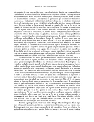 A Arvore da Vida - Israel Regardie
pré-histórica da raça, mas também uma expressão dinâmica daquilo que esses psicólogos
chamariam de inconsciente coletivo, visto que com respeito a toda raça e povo primitivos,
independentemente de ter havido ou não relação e comunicação sociais, mitos e lendas
são essencialmente idênticos. Considerando-se que aquilo que os analistas chamam de
inconsciente é praticamente sinônimo num certo aspecto do que os cabalistas denominam
Nephesch, e considerando-se que este último se funda na luz astral do mesmo modo que o
corpo físico se funda e se forma a partir da matéria grosseira, há entre a luz astral e o
conceito de inconsciente coletivo uma clara correspondência. Tal como o inconsciente no
caso de alguns indivíduos é uma entidade vulcânica subterrânea que despedaça a
integridade e unidade da consciência, do mesmo modo a tradição mágica assevera que é
ao aspecto inferior da luz astral, o depósito de memórias raciais, apetites predatórios,
instintos e todos os impulsos animais, que uma grande parte da espécie humana deve seus
problemas, enfermidades e lamentáveis fontes de conflito. É sobre essa parte de
Nephesch ou do inconsciente que o mago, afirma Lévi, tem que assentar seu pé, de
maneira que seja conquistada, controlada e mantida em seu lugar adequado. Ao mesmo
tempo, entretanto, o chamado inconsciente com sua riqueza de material animado, sua
fertilidade de idéias e sugestões impressivas pode ser para algumas pessoas a fonte de
inspiração poética e artística. Esse aspecto do inconsciente, o aspecto mais elevado ou
divino da luz astral, ou Neschamah no homem, é o que o mago busca cultivar e expandir,
visto que graças ao seu crescimento, desenvolvimento e facilidade de expressão ele opera
também sua própria integridade individual e a habilidade de superar a si mesmo.
No interior dessa luz astral que individualmente trazemos conosco em todas as
ocasiões e em todos os lugares, vivemos, nos movemos e somos. Cada pensamento que
temos grava uma impressão indelével na substância impressionável daquele plano – na
verdade a tradição sustenta que ele se funde com alguma das criaturas daquele plano e
então é transferido de nosso controle imediato para esse oceano pulsante de vitalidade e
sentimento para influenciar outras mentes no bem ou no mal. Toda coisa viva respira e
absorve essa luz livremente, não sendo exclusividade ou particularidade de nenhuma.
De fato nela vivemos muito semelhantemente a um peixe na água, circundados por todos
os lados e em toda direção; e como um peixe nós constantemente a aspiramos e
expiramos através de guelras astrais, por assim dizer, dela extraindo energia e para ela
acrescentando uma variedade de impressões a cada momento. Não só é este agente
mágico a imaginação da natureza, como também desempenha o papel de memória da
natureza, pois cada ato que realizamos, cada pensamento que atravessa nosso cérebro,
cada emoção ao deixar nosso coração registram a si mesmos na matéria astral,
permanecendo aí por todo o tempo como um registro eterno, de modo que aqueles que
são capazes possam ver e ler. Quanto a isso, Éliphas Lévi observou de maneira
significativa que “O Livro das Consciências, o qual, de acordo com a doutrina cristã será
aberto no dia derradeiro, nada mais é do que a luz astral na qual estão preservadas as
impressões de todo Logos, que é toda ação e toda forma. Não há atos solitários e não há
atos secretos; tudo o que nós verdadeiramente queremos, ou seja, tudo o que
confirmamos por nossas ações, está escrito na luz astral”.
Embora alguns possam pensar que para o teurgo dificilmente possa haver algo
mais interessante e esclarecedor do que examinar a memória dessa luz, não é esta a ação
do teurgo, pois isso nem o interessa nem lhe é útil na prática. Como seu objetivo é a
aquisição de autoconhecimento e a união divina, seria uma certa perda de tempo precioso
41
 