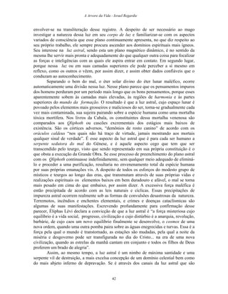 A Arvore da Vida - Israel Regardie
envolver-se na transliteração desse registro. A despeito de ser necessário ao mago
investigar a natureza dessa luz em seu corpo de luz e familiarizar-se com os aspectos
variados de consciência que esse plano continuamente apresenta, no que diz respeito ao
seu próprio trabalho, ele sempre procura ascender aos domínios espirituais mais ígneos.
Seu interesse na luz astral, sendo esta um plano magnético dinâmico, é no sentido da
mesma lhe servir mais pronta e adequadamente do que qualquer outra coisa para focalizar
as forças e inteligências com as quais ele aspira entrar em contato. Em segundo lugar,
porque nessa luz ou em suas camadas superiores ele pode perceber a si mesmo em
reflexo, como os outros o vêem, por assim dizer, e assim obter dados confiáveis que o
conduzam ao autoconhecimento.
Separando o bem do mal, o éter solar divino do éter lunar maléfico, ocorre
automaticamente uma divisão nessa luz. Nesse plano parece que os pensamentos impuros
dos homens perduram por um período mais longo que os bons pensamentos, porque esses
aparentemente sobem às camadas mais elevadas, às regiões de harmonia e às partes
superiores do mundo da formação. O resultado é que a luz astral, cujo espaço lunar é
povoado pelos elementos mais grosseiros e maliciosos do ser, torna-se gradualmente cada
vez mais contaminada, sua sujeira pairando sobre a espécie humana como uma mortalha
tóxica mortífera. Nos livros da Cabala, os constituintes dessa mortalha venenosa são
comparados aos Qliphoth ou cascões excrementais dos estágios mais baixos de
existência. São os córtices adversos, “demônios de rosto canino” de acordo com os
oráculos caldeus “nos quais não há traço de virtude, jamais mostrando aos mortais
qualquer sinal de verdade”. É esse aspecto da luz astral que é para cada ser humano a
serpente sedutora do mal do Gênese, e é aquele aspecto cego que tem que ser
transcendido pelo teurgo, visto que sendo representado em sua própria constituição é o
que obsta a execução da Grande Obra. Se esse processo de preenchimento do plano astral
com os Qliphoth continuasse indefinidamente, sem qualquer meio adequado de eliminá-
lo e proceder a uma purificação, resultaria no envenenamento total da espécie humana
por suas próprias emanações vis. A despeito de todos os esforços do modesto grupo de
místicos e teurgos ao longo das eras, que transmutam através de suas próprias vidas e
realizações espirituais os elementos baixos em bem duradouro e afável, o mal se torna
mais pesado em cima do que embaixo, por assim dizer. A excessiva força maléfica é
então precipitada de acordo com as leis naturais e cíclicas. Essas precipitações de
impureza astral ocorrem realmente sob as formas de convulsões desastrosas da natureza.
Terremotos, incêndios e enchentes elementais, e crimes e doenças cataclísmicas são
algumas de suas manifestações. Escrevendo profundamente para confirmação desse
parecer, Éliphas Lévi declara a convicção de que a luz astral é “a força misteriosa cujo
equilíbrio é a vida social, progresso, civilização e cujo distúrbio é a anarquia, revolução,
barbárie, de cujo caos um novo equilíbrio finalmente se desenvolve, o cosmos de uma
nova ordem, quando uma outra pomba paira sobre as águas enegrecidas e turvas. Essa é a
força pela qual o mundo é transtornado, as estações são mudadas, pela qual a noite da
miséria e desgoverno pode ser transfigurada no dia do Cristo... na era de uma nova
civilização, quando as estrelas da manhã cantam em conjunto e todos os filhos de Deus
proferem um brado de alegria”.
Assim, ao mesmo tempo, a luz astral é um nimbo de máxima santidade e uma
serpente vil de destruição, a mais excelsa concepção de um domínio celestial bem como
do mais abjeto inferno de depravação. Se é através dos canais da luz astral que são
42
 
