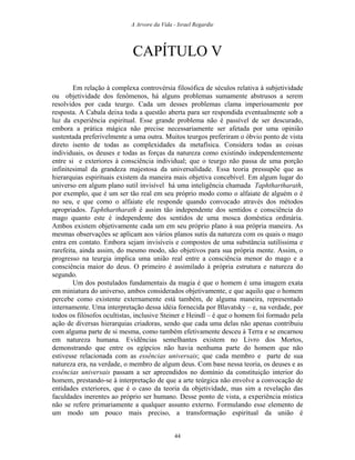 A Arvore da Vida - Israel Regardie
CAPÍTULO V
Em relação à complexa controvérsia filosófica de séculos relativa à subjetividade
ou objetividade dos fenômenos, há alguns problemas sumamente abstrusos a serem
resolvidos por cada teurgo. Cada um desses problemas clama imperiosamente por
resposta. A Cabala deixa toda a questão aberta para ser respondida eventualmente sob a
luz da experiência espiritual. Esse grande problema não é passível de ser descurado,
embora a prática mágica não precise necessariamente ser afetada por uma opinião
sustentada preferivelmente a uma outra. Muitos teurgos preferiram o óbvio ponto de vista
direto isento de todas as complexidades da metafísica. Considera todas as coisas
individuais, os deuses e todas as forças da natureza como existindo independentemente
entre si e exteriores à consciência individual; que o teurgo não passa de uma porção
infinitesimal da grandeza majestosa da universalidade. Essa teoria pressupõe que as
hierarquias espirituais existem da maneira mais objetiva concebível. Em algum lugar do
universo em algum plano sutil invisível há uma inteligência chamada Taphthartharath,
por exemplo, que é um ser tão real em seu próprio modo como o alfaiate de alguém o é
no seu, e que como o alfaiate ele responde quando convocado através dos métodos
apropriados. Taphthartharath é assim tão independente dos sentidos e consciência do
mago quanto este é independente dos sentidos de uma mosca doméstica ordinária.
Ambos existem objetivamente cada um em seu próprio plano à sua própria maneira. As
mesmas observações se aplicam aos vários planos sutis da natureza com os quais o mago
entra em contato. Embora sejam invisíveis e compostos de uma substância sutilíssima e
rarefeita, ainda assim, do mesmo modo, são objetivos para sua própria mente. Assim, o
progresso na teurgia implica uma união real entre a consciência menor do mago e a
consciência maior do deus. O primeiro é assimilado à própria estrutura e natureza do
segundo.
Um dos postulados fundamentais da magia é que o homem é uma imagem exata
em miniatura do universo, ambos considerados objetivamente, e que aquilo que o homem
percebe como existente externamente está também, de alguma maneira, representado
internamente. Uma interpretação dessa idéia fornecida por Blavatsky – e, na verdade, por
todos os filósofos ocultistas, inclusive Steiner e Heindl – é que o homem foi formado pela
ação de diversas hierarquias criadoras, sendo que cada uma delas não apenas contribuiu
com alguma parte de si mesma, como também efetivamente desceu à Terra e se encarnou
em natureza humana. Evidências semelhantes existem no Livro dos Mortos,
demonstrando que entre os egípcios não havia nenhuma parte do homem que não
estivesse relacionada com as essências universais; que cada membro e parte de sua
natureza era, na verdade, o membro de algum deus. Com base nessa teoria, os deuses e as
essências universais passam a ser apreendidos no domínio da constituição interior do
homem, prestando-se à interpretação de que a arte teúrgica não envolve a convocação de
entidades exteriores, que é o caso da teoria da objetividade, mas sim a revelação das
faculdades inerentes ao próprio ser humano. Desse ponto de vista, a experiência mística
não se refere primariamente a qualquer assunto externo. Formulando esse elemento de
um modo um pouco mais preciso, a transformação espiritual da união é
44
 