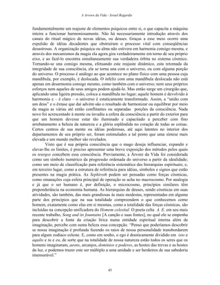 A Arvore da Vida - Israel Regardie
fundamentalmente um reajuste de elementos psíquicos entre si, o que capacita a máquina
inteira a funcionar harmoniosamente. Não há necessariamente introdução através dos
canais do ritual mágico de novas idéias, ou deuses. Graças a esse meio ocorre uma
expulsão de idéias decadentes que obstruíram o processo vital com conseqüências
desastrosas. A organização psíquica ou alma não estivera em harmonia consigo mesma, e
através dos mecanismos da magia ela agora gira verdadeiramente em torno de seu próprio
eixo, e ao fazê-lo encontra simultaneamente sua verdadeira órbita no sistema cósmico.
Tornando-se una consigo mesma, efetuando este reajuste dinâmico, esta retomada da
integridade de sua consciência, ela se torna una com o universo, ou com alguma porção
do universo. O processo é análogo ao que acontece no plano físico com uma pessoa cuja
mandíbula, por exemplo, é deslocada. O infeliz com uma mandíbula deslocada não está
apenas em desarmonia consigo mesmo, como também com o universo; nem seus próprios
esforços nem aqueles de seus amigos podem ajudá-lo. Mas então surge um cirurgião que,
aplicando uma ligeira pressão, coloca a mandíbula no lugar; aquele homem é devolvido à
harrmonia e – é claro – o universo é estaticamente transformado. Assim, a “união com
um deus” e o êxtase que daí advém são o resultado de harmonizar ou equilibrar por meio
da magia as várias até então conflitantes ou separadas porções da consciência. Nada
novo foi acrescentado à mente ou invadiu a esfera da consciência a partir do exterior para
que um homem devesse estar tão iluminado e capacitado a perceber com fino
arrebatamento a beleza da natureza e a glória esplêndida no coração de todas as coisas.
Certos centros de sua mente ou idéias poderosas, até aqui latentes no interior dos
departamentos de seu próprio ser, foram estimulados a tal ponto que uma síntese mais
elevada e um mundo melhor são revelados.
Visto que é sua própria consciência que o mago deseja influenciar, expandir e
elevar-lhe os limites, é preciso apresentar uma breve exposição dos métodos pelos quais
os teurgos concebem essa consciência. Previamente, a Árvore da Vida foi considerada
como um símbolo numérico da progressão ordenada do universo a partir da idealidade;
como um meio de classificação para referência sistemática das hierarquias espirituais; e,
em terceiro lugar, como a estrutura de referência para idéias, símbolos e signos que estão
presentes na magia prática. As Sephiroth podem ser pensadas como forças cósmicas,
como emanações cuja esfera principal de operação se acha no macrocosmo. Por analogia
e já que o ser humano é, por definição, o microcosmo, princípios similares têm
preponderância na economia humana. As hierarquias de deuses, sendo cósmicas em suas
atividades, são também, das mais grandiosas às mais modestas, representadas em alguma
parte dos princípios que na sua totalidade compreendem o que conhecemos como
homem, exatamente como elas em si mesmas, como a totalidade das forças cósmicas, são
incluídas na concepção unificadora do Homem celestial. O poeta celta A. E. em seu mais
recente trabalho, Song and its fountains [A canção e suas fontes], no qual ele se empenha
para descobrir a fonte da criação lírica numa entidade espiritual interna além da
imaginação, percebe com suma beleza essa concepção. “Penso que poderíamos descobrir
se nossa imaginação é profunda fazendo os raios de nossa personalidade transbordarem
para algum zodíaco celeste. E, como em sonho, o ego é drasticamente dividido em isto e
aquilo e tu e eu, de sorte que na totalidade de nossa natureza estão todos os seres que os
homens imaginaram, aeons, arcanjos, domínios e poderes, as hostes das trevas e as hostes
da luz, e podemos trazer este ser múltiplo a uma unidade e ser herdeiros de sua sabedoria
imensurável.”
45
 