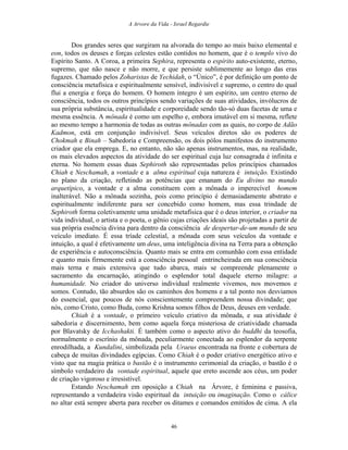 A Arvore da Vida - Israel Regardie
Dos grandes seres que surgiram na alvorada do tempo ao mais baixo elemental e
eon, todos os deuses e forças celestes estão contidos no homem, que é o templo vivo do
Espírito Santo. A Coroa, a primeira Sephira, representa o espírito auto-existente, eterno,
supremo, que não nasce e não morre, e que persiste sublimemente ao longo das eras
fugazes. Chamado pelos Zoharistas de Yechidah, o “Único”, é por definição um ponto de
consciência metafísica e espiritualmente sensível, indivisível e supremo, o centro do qual
flui a energia e força do homem. O homem íntegro é um espírito, um centro eterno de
consciência, todos os outros princípios sendo variações de suas atividades, invólucros de
sua própria substância, espiritualidade e corporeidade sendo tão-só duas facetas de uma e
mesma essência. A mônada é como um espelho e, embora imutável em si mesma, reflete
ao mesmo tempo a harmonia de todas as outras mônadas com as quais, no corpo de Adão
Kadmon, está em conjunção indivisível. Seus veículos diretos são os poderes de
Chokmah e Binah – Sabedoria e Compreensão, os dois pólos manifestos do instrumento
criador que ela emprega. E, no entanto, não são apenas instrumentos, mas, na realidade,
os mais elevados aspectos da atividade do ser espiritual cuja luz consagrada é infinita e
eterna. No homem essas duas Sephiroth são representadas pelos princípios chamados
Chiah e Neschamah, a vontade e a alma espiritual cuja natureza é intuição. Existindo
no plano da criação, refletindo as potências que emanam do Eu divino no mundo
arquetípico, a vontade e a alma constituem com a mônada o imperecível homem
inalterável. Não a mônada sozinha, pois como princípio é demasiadamente abstrato e
espiritualmente indiferente para ser concebido como homem, mas essa trindade de
Sephiroth forma coletivamente uma unidade metafísica que é o deus interior, o criador na
vida individual, o artista e o poeta, o gênio cujas criações ideais são projetadas a partir de
sua própria essência divina para dentro da consciência de despertar-de-um mundo de seu
veículo imediato. É essa tríade celestial, a mônada com seus veículos da vontade e
intuição, a qual é efetivamente um deus, uma inteligência divina na Terra para a obtenção
de experiência e autoconsciência. Quanto mais se entra em comunhão com essa entidade
e quanto mais firmemente está a consciência pessoal entrincheirada em sua consciência
mais terna e mais extensiva que tudo abarca, mais se compreende plenamente o
sacramento da encarnação, atingindo o esplendor total daquele eterno milagre: a
humanidade. No criador do universo individual realmente vivemos, nos movemos e
somos. Contudo, tão absurdos são os caminhos dos homens e a tal ponto nos desviamos
do essencial, que poucos de nós conscientemente compreendem nossa divindade; que
nós, como Cristo, como Buda, como Krishna somos filhos de Deus, deuses em verdade.
Chiah é a vontade, o primeiro veículo criativo da mônada, e sua atividade é
sabedoria e discernimento, bem como aquela força misteriosa de criatividade chamada
por Blavatsky de Icchashakti. É também como o aspecto ativo do buddhi da teosofia,
normalmente o escrínio da mônada, peculiarmente conectada ao esplendor da serpente
enrodilhada, a Kundalini, simbolizada pela Uraeus encontrada na fronte e cobertura de
cabeça de muitas divindades egípcias. Como Chiah é o poder criativo energético ativo e
visto que na magia prática o bastão é o instrumento cerimonial da criação, o bastão é o
símbolo verdadeiro da vontade espiritual, aquele que ereto ascende aos céus, um poder
de criação vigoroso e irresistível.
Estando Neschamah em oposição a Chiah na Árvore, é feminina e passiva,
representando a verdadeira visão espiritual da intuição ou imaginação. Como o cálice
no altar está sempre aberta para receber os ditames e comandos emitidos de cima. A ela
46
 