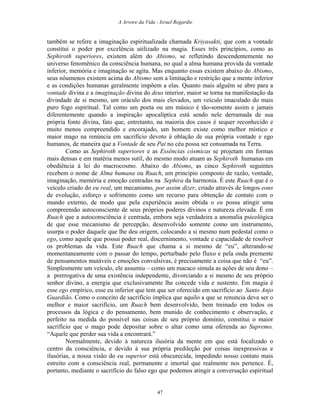 A Arvore da Vida - Israel Regardie
também se refere a imaginação espiritualizada chamada Kriyasakti, que com a vontade
constitui o poder por excelência utilizado na magia. Esses três princípios, como as
Sephiroth superiores, existem além do Abismo, se refletindo descendentemente no
universo fenomênico da consciência humana, no qual a alma humana provida da vontade
inferior, memória e imaginação se agita. Mas enquanto essas existem abaixo do Abismo,
seus nôumenos existem acima do Abismo sem a limitação e restrição que a mente inferior
e as condições humanas geralmente impõem a elas. Quanto mais alguém se abre para a
vontade divina e a imaginação divina do deus interior, maior se torna na manifestação da
divindade de si mesmo, um oráculo dos mais elevados, um veículo imaculado do mais
puro fogo espiritual. Tal como um poeta ou um músico é tão-somente assim e jamais
diferentemente quando a inspiração apocalíptica está sendo nele derramada de sua
própria fonte divina, fato que, entretanto, na maioria dos casos é sequer reconhecido e
muito menos compreendido e encorajado, um homem existe como melhor místico e
maior mago na renúncia em sacrifício devoto à oblação de sua própria vontade e ego
humanos, de maneira que a Vontade de seu Pai no céu possa ser consumada na Terra.
Como as Sephiroth superiores e as Essências cósmicas se projetam em formas
mais densas e em matéria menos sutil, do mesmo modo atuam as Sephiroth humanas em
obediência à lei do macrocosmo. Abaixo do Abismo, as cinco Sephiroth seguintes
recebem o nome de Alma humana ou Ruach, um princípio composto de razão, vontade,
imaginação, memória e emoção centradas na Sephira da harmonia. É este Ruach que é o
veículo criado do eu real, um mecanismo, por assim dizer, criado através de longos eons
de evolução, esforço e sofrimento como um recurso para obtenção de contato com o
mundo externo, de modo que pela experiência assim obtida o eu possa atingir uma
compreensão autoconsciente de seus próprios poderes divinos e natureza elevada. É em
Ruach que a autoconsciência é centrada, embora seja verdadeira a anomalia psicológica
de que esse mecanismo de percepção, desenvolvido somente como um instrumento,
usurpa o poder daquele que lhe deu origem, colocando a si mesmo num pedestal como o
ego, como aquele que possui poder real, discernimento, vontade e capacidade de resolver
os problemas da vida. Este Ruach que chama a si mesmo de “eu”, alterando-se
momentaneamente com o passar do tempo, perturbado pelo fluxo e pela onda premente
de pensamentos mutáveis e emoções convulsivas, é precisamente a coisa que não é “eu”.
Simplesmente um veículo, ele assumiu – como um macaco simula as ações de seu dono –
a prerrogativa de uma existência independente, divorciando a si mesmo de seu próprio
senhor divino, a energia que exclusivamente lhe concede vida e sustento. Em magia é
esse ego empírico, esse eu inferior que tem que ser oferecido em sacrifício ao Santo Anjo
Guardião. Como o conceito de sacrifício implica que aquilo a que se renuncia deva ser o
melhor e maior sacrifício, um Ruach bem desenvolvido, bem treinado em todos os
processos da lógica e do pensamento, bem munido de conhecimento e observação, e
perfeito na medida do possível nas coisas de seu próprio domínio, constitui o maior
sacrifício que o mago pode depositar sobre o altar como uma oferenda ao Supremo.
“Aquele que perder sua vida a encontrará.”
Normalmente, devido à natureza ilusória da mente em que está focalizado o
centro da consciência, e devido à sua própria predileção por coisas inexpressivas e
ilusórias, a nossa visão do eu superior está obscurecida, impedindo nosso contato mais
estreito com a consciência real, permanente e imortal que realmente nos pertence. É,
portanto, mediante o sacrifício do falso ego que podemos atingir a conversação espiritual
47
 