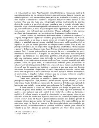 A Arvore da Vida - Israel Regardie
e o conhecimento do Santo Anjo Guardião. Somente através da renúncia da mente e da
completa destruição de sua natureza ilusória, o desenraizamento daquele elemento que
concede egoísmo a uma mera combinação de percepções, tendências e memórias, pode o
deus interior se manifestar e conferir a magnífica bênção do êxtase místico à alma
humana. Para que não haja uma interpretação errônea relativamente às palavras
destruição, renúncia e sacrifício do ego, entenda-se que o próprio princípio não é
destruído, o que constitui uma impossibilidade em todos os casos. Mas o falso valor do
ego, sua complacência, a ilusão de que ele apenas é real e permanente, tudo o mais sendo
suas criações – isso é oferecido para a destruição. Quando a afetação e o falso egoísmo
no Ruach são desenraizados, ele é um instrumento da alma superável por poucos.
A nona Sephira é o fundamento do homem inferior. É chamada de Nephesch13
e
é aquele princípio lunar vegetativo e instintivo que concerne unicamente ao ato de viver.
Essa alma animal é a um único e mesmo tempo um princípio de energia e substância
plástica, a totalidade das correntes de vitalidade bem como o molde astral invisível na
superfície do qual os átomos grosseiros se arranjam como o corpo físico. Como um
princípio substantivo, ele é o corpo astral, o duplo plástico construído de substância astral
e que serve de base ou esboço do corpo físico. Nutrido pela luz astral, precisamente como
o corpo físico é nutrido pelo produto e as energias da terra, é comparável ao que é
denominado subconsciente – a despeito de não possuir nem mente nem inteligência
próprias – de maneira que todo pensamento que temos, toda emoção que sentimos, toda
ação que praticamos deixam uma impressão ou memória indelével sobre aquela
substância, preservando assim no corpo astral o reflexo e registro automático da vida
passada. Todas, ou quase todas, as características atribuídas pelos psicanalistas ao
subconsciente são analogamente atribuíveis a Nephesch, ou ao menos àquele aspecto de
Nephesch que diz respeito aos instintos e impulsos, e que atua como um depósito
automático de sensações e impressões, tal como a expressão inconsciente coletivo pode
muito bem ser aplicada ao nosso conceito de luz astral. Todos os instintos fundamentais
de um homem, os impulsos radicais primários que ele vivencia, pertencem à Sephira
Yesod, o fundamento do qual toda a energia vital flui.
Todos esses princípios se mantêm e operam como um organismo vivo no
princípio do corpo físico, Guph, atribuído à decima e última Sephira, o Reino14
, a sede de
toda força e função de todos os planos sutis da natureza e de todo poder espiritual do
homem; de toda verdade, e nesse sentido o corpo humano é o Templo do Espírito Santo.
É com respeito a Ruach ou Manas inferior que desejo, em particular, me
estender um pouco mais. Embora ele compreenda as cinco Sephiroth numeradas de
quatro a oito inclusive, sua sede central é em Tiphareth, a esfera da harmonia e
equilíbrio. E embora, também, a vontade e a imaginação em seus aspectos vitais estejam
colocadas acima do Abismo nas Sephiroth superiores na constituição imperecível do
homem interior, estão em Ruach os pálidos reflexos daqueles dois poderes que são de
particular interesse para os teurgos na busca de suas artes. Um outro problema que diz
respeito ao mago é o fato de ser inerente a Ruach um princípio de autocontradição que
impede seu uso, independentemente de qualquer assistência superior, para a busca da
verdade e da luz. Alhures eu consegui ocupar-me um pouco dessa questão da
13
A nona Sephira é Yesod. (N. T.)
14
Ou seja, Malkuth. (N. T.)
48
 