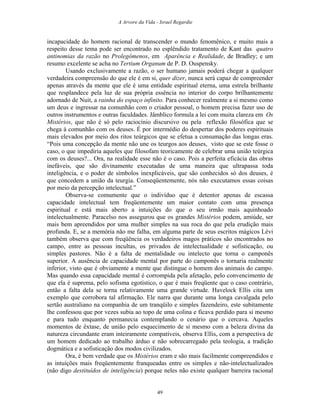 A Arvore da Vida - Israel Regardie
incapacidade do homem racional de transcender o mundo fenomênico, e muito mais a
respeito desse tema pode ser encontrado no esplêndido tratamento de Kant das quatro
antinomias da razão no Prolegômenos, em Aparência e Realidade, de Bradley; e um
resumo excelente se acha no Tertium Organum de P. D. Ouspensky.
Usando exclusivamente a razão, o ser humano jamais poderá chegar a qualquer
verdadeira compreensão do que ele é em si, quer dizer, nunca será capaz de compreender
apenas através da mente que ele é uma entidade espiritual eterna, uma estrela brilhante
que resplandece pela luz de sua própria essência no interior do corpo brilhantemente
adornado de Nuit, a rainha do espaço infinito. Para conhecer realmente a si mesmo como
um deus e ingressar na comunhão com o criador pessoal, o homem precisa fazer uso de
outros instrumentos e outras faculdades. Jâmblico formula a lei com muita clareza em Os
Mistérios, que não é só pelo raciocínio discursivo ou pela reflexão filosófica que se
chega à comunhão com os deuses. É por intermédio do despertar dos poderes espirituais
mais elevados por meio dos ritos teúrgicos que se efetua a consumação das longas eras.
“Pois uma concepção da mente não une os teurgos aos deuses, visto que se este fosse o
caso, o que impediria aqueles que filosofam teoricamente de celebrar uma união teúrgica
com os deuses?... Ora, na realidade esse não é o caso. Pois a perfeita eficácia das obras
inefáveis, que são divinamente executadas de uma maneira que ultrapassa toda
inteligência, e o poder de símbolos inexplicáveis, que são conhecidos só dos deuses, é
que concedem a união da teurgia. Conseqüentemente, nós não executamos essas coisas
por meio da percepção intelectual.”
Observa-se comumente que o indivíduo que é detentor apenas de escassa
capacidade intelectual tem freqüentemente um maior contato com uma presença
espiritual e está mais aberto a intuições do que o seu irmão mais aquinhoado
intelectualmente. Paracelso nos assegurou que os grandes Mistérios podem, amiúde, ser
mais bem apreendidos por uma mulher simples na sua roca do que pela erudição mais
profunda. E, se a memória não me falha, em alguma parte de seus escritos mágicos Lévi
também observa que com freqüência os verdadeiros magos práticos são encontrados no
campo, entre as pessoas incultas, os privados de intelectualidade e sofisticação, ou
simples pastores. Não é a falta de mentalidade ou intelecto que torna o camponês
superior. A ausência de capacidade mental por parte do camponês o tornaria realmente
inferior, visto que é obviamente a mente que distingue o homem dos animais do campo.
Mas quando essa capacidade mental é corrompida pela afetação, pelo convencimento de
que ela é suprema, pelo sofisma egotístico, o que é mais freqüente que o caso contrário,
então a falta dela se torna relativamente uma grande virtude. Havelock Ellis cita um
exemplo que corrobora tal afirmação. Ele narra que durante uma longa cavalgada pelo
sertão australiano na companhia de um tranqüilo e simples fazendeiro, este subitamente
lhe confessou que por vezes subia ao topo de uma colina e ficava perdido para si mesmo
e para tudo enquanto permanecia contemplando o cenário que o cercava. Aqueles
momentos de êxtase, de união pelo esquecimento de si mesmo com a beleza divina da
natureza circundante eram inteiramente compatíveis, observa Ellis, com a perspectiva de
um homem dedicado ao trabalho árduo e não sobrecarregado pela teologia, a tradição
dogmática e a sofisticação dos modos civilizados.
Ora, é bem verdade que os Mistérios eram e são mais facilmente compreendidos e
as intuições mais freqüentemente franqueadas entre os simples e não-intelectualizados
(não digo destituídos de inteligência) porque neles não existe qualquer barreira racional
49
 