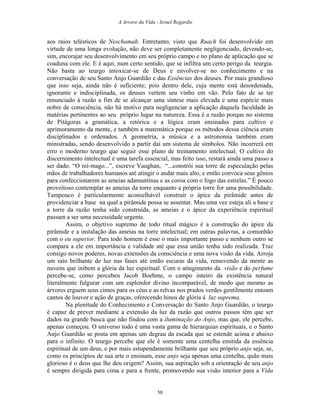 A Arvore da Vida - Israel Regardie
aos raios telésticos de Neschamah. Entretanto, visto que Ruach foi desenvolvido em
virtude de uma longa evolução, não deve ser completamente negligenciado, devendo-se,
sim, encorajar seu desenvolvimento em seu próprio campo e no plano de aplicação que se
coaduna com ele. E é aqui, num certo sentido, que se infiltra um certo perigo da teurgia.
Não basta ao teurgo intoxicar-se de Deus e envolver-se no conhecimento e na
conversação de seu Santo Anjo Guardião e das Essências dos deuses. Por mais grandioso
que isso seja, ainda não é suficiente; pois dentro dele, cuja mente está desordenada,
ignorante e indisciplinada, os deuses vertem seu vinho em vão. Pelo fato de se ter
renunciado à razão a fim de se alcançar uma síntese mais elevada e uma espécie mais
nobre de consciência, não há motivo para negligenciar a aplicação daquela faculdade às
matérias pertinentes ao seu próprio lugar na natureza. Essa é a razão porque no sistema
de Pitágoras a gramática, a retórica e a lógica eram ensinadas para cultivo e
aprimoramento da mente, e também a matemática porque os métodos dessa ciência eram
disciplinados e ordenados. A geometria, a música e a astronomia também eram
ministradas, sendo desenvolvido a partir daí um sistema de símbolos. Não incorrerá em
erro o moderno teurgo que seguir esse plano de treinamento intelectual. O cultivo do
discernimento intelectual é uma tarefa essencial, mas feito isso, restará ainda uma passo a
ser dado. “O rei-mago...”, escreve Vaughan, “...constrói sua torre de especulação pelas
mãos de trabalhadores humanos até atingir o andar mais alto, e então convoca seus gênios
para confeccionarem as ameias adamantinas e as coroa com o fogo das estrelas.” É pouco
proveitoso contemplar as ameias da torre enquanto a própria torre for uma possibilidade.
Tampouco é particularmente aconselhável construir o ápice da pirâmide antes de
providenciar a base na qual a pirâmide possa se assentar. Mas uma vez esteja ali a base e
a torre da razão tenha sido construída, as ameias e o ápice da experiência espiritual
passam a ser uma necessidade urgente.
Assim, o objetivo supremo de todo ritual mágico é a construção do ápice da
pirâmide e a instalação das ameias na torre intelectual; em outras palavras, a comunhão
com o eu superior. Para todo homem é esse o mais importante passo e nenhum outro se
compara a ele em importância e validade até que essa união tenha sido realizada. Traz
consigo novos poderes, novas extensões da consciência e uma nova visão da vida. Arroja
um raio brilhante de luz nas fases até então escuras da vida, removendo da mente as
nuvens que inibem a glória da luz espiritual. Com o atingimento da visão e do perfume
percebe-se, como percebeu Jacob Boehme, o campo inteiro da existência natural
literalmente fulgurar com um esplendor divino incomparável, de modo que mesmo as
árvores erguem seus cimos para os céus e as relvas nos prados verdes gentilmente entoam
cantos de louvor e ação de graças, oferecendo hinos de glória à luz suprema.
Na plenitude do Conhecimento e Conversação do Santo Anjo Guardião, o teurgo
é capaz de prever mediante a extensão da luz da razão que outros passos têm que ser
dados na grande busca que não findou com a iluminação do Anjo, mas que, ele percebe,
apenas começou. O universo todo é uma vasta gama de hierarquias espirituais, e o Santo
Anjo Guardião se posta em apenas um degrau da escada que se estende acima e abaixo
para o infinito. O teurgo percebe que ele é somente uma centelha emitida da essência
espiritual de um deus, e por mais estupendamente brilhante que seu próprio anjo seja, se,
como os princípios de sua arte o ensinam, esse anjo seja apenas uma centelha, quão mais
glorioso é o deus que lhe deu origem? Assim, sua aspiração sob a orientação de seu anjo
é sempre dirigida para cima e para a frente, promovendo sua visão interior para a Vida
50
 
