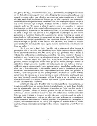 A Arvore da Vida - Israel Regardie
una, para o Ain-Sof, a fonte inominável de tudo. A natureza não procede por solavancos
ou por desfiladeiros intransponíveis ou saltos. Ela progride numa marcha gradual, e essa
onda de progresso estável para a frente o teurgo procura imitar. A união com o Ain-Sof
não pode ser efetivada imediatamente; é mister que ele suba a escada da vida lentamente,
unindo-se em cada degrau em amor e sabedoria com cada hierarquia superior, até que a
Luz eterna ilimitada seja alcançada. Jâmblico concebe o mesmo procedimento nas
seguintes palavras: “E quando a alma O recebeu como seu condutor, o daimon
imediatamente preside à alma, concedendo completamento às suas vidas, e a prende ao
corpo por ocasião de sua descida. De modo semelhante, ele governa o animal ordinário
da alma e dirige sua vida peculiar e nos proporciona os princípios de todo nosso
pensamento e raciocínio. Igualmente executamos tais coisas conforme ele sugere ao
nosso intelecto e ele prossegue nos governando até que através da teurgia sacerdotal,
obtenhamos um deus para guardião supervisor e condutor da alma; pois então o daimon
cede ou entrega seu governo a uma natureza mais excelente, ou é submetido ao deus
como colaborador na sua guarda, ou de alguma maneira é ministrante com ele como se
fosse seu senhor. “
Não é bem que o Santo Anjo Guardião cede o governo da alma humana à
presença do deus, e sim que a alma, já unida ao anjo e assim formando um ser completo,
se une de maneira similar ao deus. Ou, talvez, que o anjo que tomou para si mesmo a
vida da alma tenha, correspondentemente, assumido a vida ampla e superior do deus, o
qual para o anjo é como o anjo era primeiramente para a alma. Prosseguindo, Jâmblico
acrescenta: “Ademais, depois dela (quer dizer, a teurgia) ter unido a alma às diversas
partes do universo e aos poderes divinos totais que por ela passam, então guia a alma e a
deposita no íntegro demiurgo, fazendo-a ser independente de toda matéria e estar co-
unida com a razão eterna somente. Mas o que quero dizer é que ela liga peculiarmente a
alma com o deus autogerado e automovido e com os poderes intelectuais que tudo
sustentam e tudo embelezam do deus, e igualmente com aquele poder dele que eleva à
verdade, e com seus poderes de auto-aperfeiçoamento, de eficiência e outros poderes
demiúrgicos, de maneira que a alma teúrgica se torna perfeitamente estabelecida nas
energias e intelecções demiúrgicas desses poderes. E então a teurgia também insere a
alma no deus demiúrgico integral, findando aqui com os egípcios o assunto da elevação
da alma à divindade pelo sacerdócio.”
Dificilmente se poderia descobrir uma visão mais grandiosa e mais completa. A
teurgia se propõe tomar um homem, despojá-lo gradualmente, por assim dizer, de tudo
que não seja essencial e penetrar, finalmente, na alma interior. Então essa alma interior é
exaltada e guindada, sempre de maneira gradual, até que ela encontre seu Senhor
soberano, o Amado. Guindando-a cada vez mais alto, embora ainda humano num corpo
físico de carne e sangue, o homem é elevado além dos céus, ingressando na união e
comunhão espirituais com os poderes que são o universo, as fontes que proporcionam
vida e sustentação ao conjunto da existência manifesta. Ultrapassando-os, a alma plana e
ascende, transcendendo mesmo aos deuses que surgiram ao primeiro rubor da aurora
dourada, até que com um êxtase incomparável de silêncio, ela retorna à Grande Fonte de
Tudo.
51
 