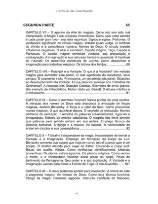 A Arvore da Vida - Israel Regardie
SEGUNDA PARTE 65
CAPÍTULO VII – O aparato da Arte do magista. Como isto tem sido mal
interpretado. A Magia é um processo mnemônico. Como usar cada sentido
e cada poder para criar uma idéia espiritual. Signos e sigilos. Perfumes. O
verdadeiro significado do círculo mágico. William Quan Judge. O símbolo
do infinito e a consciência humana. Nomes de Deus. O círculo impede
influências negativas. O altar e candeeiro. Bastão mágico, Taça, Espada e
Pantáculo. O bastão mágico simboliza Vontade; sua preparação e
consagração. A imaginação e sua natureza formativa essencial. A hipótese
de Fawcett. Os exercícios espirituais de Loyola. Como deselvover a
imaginação para trabalhos mágicos. Os tattvas dos hindus. ..................... 66
CAPÍTULO VIII – Patanjali e a Vontade. O que é a Vontade? Um método
mágico para aumentar este poder. O real significado do Ascetismo. seus
perigos. O jutamento triplo. Pranayama, um excelente adjuvante. Objeções
ao desenvolvimento da Vontade. O que provoca sucesso nos Trabalhos de
Cerimonial? A resposta dos Oráculos Caldeus. Exemplos de erros graves.
Um exemplo de imbecilidade. Motivo dado por Barrett. O êxtase mântico e
o entusiasmo.............................................................................................. 81
CAPÍTULO IX – Como o mantram fuciona? Vários pontos de vista ocultos.
A vibração dos nomes de Deus está associada à evocação de forças
mágicas, declara Blavatsky. A força e o valor do Som. Como pronunciar
nomes mágicos. O que acontece depois. O segredo da invocação. Nomes
bárbaros de evocação. Exemplos de palavras sul-americanas, egípcias e
enoqueanas. Método de análise cabalística. O magista não deve permitir
que palavras sem sentido entrem em sua esfera. Emprego técnico de
palavras bárbaras. A dança e a música. As batidas. A necessidade de
andar em círculos e sua conseqüência...................................................... 92
CAPÍTULO X – Trabalho indispensável de magia. Necessidade de treinar a
Vontade e a Imaginação. Emprego em formação do Corpo de Luz.
Blavatsky comenta que aquele que viaja em corpo astral quando quer é um
adepto. O melhor método para viajar no Astral. Educando o corpo sutil.
Ritual, um auxilio. Visões. Como verificá-las cientificamente. Medidas
preventivas. Os planos astrais egípcios. Os pilonos mágicos. Como vencer
a morte, e a imortalidade estando ainda preso ao corpo. Ritual de
banimento do Pentagrama. Seu poder e a sua explicação. A Vontade e a
Imaginação usadas para forma a Estrela de Fogo. O cão-Guardião....... 101
CAPÍTULO XI – O mais poderoso epíteto para invocação. A chave de todo
o progresso mágico. As formas de Deus. Como esta técnica funciona.
Perigo de magia. Deidades egípcias. Discurso triunfante de Maspero.
vi
 