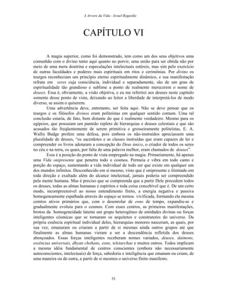 A Arvore da Vida - Israel Regardie
CAPÍTULO VI
A magia superior, como foi demonstrado, tem como um dos seus objetivos uma
comunhão com o divino tanto aqui quanto no porvir, uma união para ser obtida não por
meio de uma mera doutrina e especulações intelectuais estéreis, mas sim pelo exercício
de outras faculdades e poderes mais espirituais em ritos e cerimônias. Por divino os
teurgos reconheciam um princípio eterno espiritualmente dinâmico, e sua manifestação
refrata em seres cuja consciência, individual e separadamente, são de um grau de
espiritualidade tão grandioso e sublime a ponto de realmente merecerem o nome de
deuses. Essa é, obviamente, a visão objetiva, e eu me referirei aos deuses neste capítulo
somente desse ponto de vista, deixando ao leitor a liberdade de interpretá-los de modo
diverso, se assim o quiserem.
Uma advertência deve, entretanto, ser feita aqui. Não se deve pensar que os
teurgos e os filósofos divinos eram politeístas em qualquer sentido comum. Uma tal
conclusão estaria, de fato, bem distante do que é realmente verdadeiro. Mesmo para os
egípcios, que possuíam um panteão repleto de hierarquias e deuses celestiais e que são
acusados tão freqüentemente de serem primitiva e grosseiramente politeístas, E. A.
Wallis Budge profere uma defesa, pois embora os não-instruídos apreciassem uma
pluralidade de deuses, “os sacerdotes e as classes instruídas que eram capazes de ler e
compreender os livros adotaram a concepção do Deus único, o criador de todos os seres
no céu e na terra, os quais, por falta de uma palavra melhor, eram chamados de deuses”.
Essa é a posição do ponto de vista empregado na magia. Primariamente, há apenas
uma Vida onipresente que penetra todo o cosmos. Permeia e vibra em todo canto e
porção do espaço, sustentando a vida individual de todo ser que existe em qualquer um
dos mundos infinitos. Desconhecido em si mesmo, visto que é onipresente e ilimitado em
toda direção e exaltado além do alcance intelectual, jamais poderia ser compreendido
pela mente humana. Mas é preciso que se compreenda que a partir Dele procedem todos
os deuses, todas as almas humanas e espíritos e toda coisa concebível que é. De um certo
modo, incompreensível ao nosso entendimento finito, a energia negativa e passiva
homogeneamente espalhada através do espaço se tornou vivificada, formando ela mesma
centros ativos primários que, com o desenrolar de eons de tempo, expandiu-se e
gradualmente evoluiu para o cosmos. Com esses centros, as primeiras manifestações,
brotou da homogeneidade latente um grupo heterogêneo de entidades divinas ou forças
inteligentes cósmicas que se tornaram os arquitetos e construtores do universo. Da
própria essência espiritual individual deles, hierarquias menores nasceram, as quais, por
sua vez, emanaram ou criaram a partir de si mesmas ainda outros grupos até que
finalmente as almas humanas vieram a ser a descendência refletida dos deuses
abençoados. Essas forças inteligentes receberam nomes variados, deuses, daimons,
essências universais, dhyan chohans, eons, teletarchae e muitos outros. Todos implicam
a mesma idéia fundamental de centros conscientes (embora não necessariamente
autoconscientes, intelectuais) de força, sabedoria e inteligência que emanam ou criam, de
uma maneira ou de outra, a partir de si mesmos o universo finito manifesto.
52
 