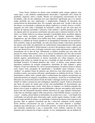A Arvore da Vida - Israel Regardie
Essas forças cósmicas ou deuses eram estudados pelos teurgos egípcios com
muito rigor, e seus atributos cuidadosamente observados e registrados sob a forma de
parábolas, alegorias, mitos e lendas. Mesmo nos pictogramas convencionais de suas
divindades, cada um dos emblemas tem uma importante significação que é ao mesmo
tempo profunda nas suas implicações e simplesmente eloqüente na descrição das
características de determinado deus. Por exemplo, uma pena azul levada à mão de um
dos deuses, ou encimando a cobertura de cabeça, implicava a verdade, firmeza e retidão,
enquanto um cetro tinha a finalidade de transmitir a idéia de que um certo deus era
detentor de suprema autoridade e soberania. Cada símbolo e sigillum portados pelo deus
em alguma parte de sua pessoa constituíam uma pista para a natureza inerente a ele. Os
mitos e as lendas relativos aos deuses passados à posteridade pelos sacerdotes egípcios
não eram meras invenções ociosas produzidas por homens ignorantes, embora
imaginativos, que não tinham coisa melhor para fazer, ocupando-se com a narração de
histórias e a urdidura de ficções agradáveis ou desagradáveis baseadas em invencionice.
Pelo contrário, longe de puerilidade, em cada uma dessas lendas e descrições pictóricas
dos deuses está oculto um patrimônio de conhecimento transcendental para todo aquele
que for capaz de percebê-lo. Relativamente a um povo tão perspicaz como o egípcio, um
povo que desenvolveu uma civilização resistente cujos restos permanecem como nobres
monumentos até os dias de hoje, dificilmente se poderia acreditar que seus mitos não
passem de contos interessantes, como se os deuses reconhecidos por eles não tivessem
existido ou tenham sido, no máximo, fantasias infantis. Jamais se deve considerar que o
panteão egípcio, particularmente os deuses associados aos cultos teúrgicos, era em
qualquer grau mítico no sentido de que era o resultado do jogo divertido de uma fértil
faculdade inventiva. O homem primitivo não “criou” os deuses, como pensam tantos
aprendizes modernos de teologia comparativa, destituídos de toda simpatia e gênio
religioso. O que ele realmente fez, talvez inconscientemente, foi aplicar nomes (e mesmo
esses nomes eram carregados de significado) e faculdades quase humanas a esses
“poderes” ou grandes forças da natureza que observava com tanta precisão, e que ele
acreditava serem, com justeza suficiente, manifestações ou símbolos do divino. Todos os
pensamentos e idéias, todo o grande saber e conhecimento dos egípcios encontraram sua
expressão pictórica na alegoria, na parábola e nas pinturas. Assim nós os recebemos hoje.
Descartar seu sistema bem desenvolvido de lenda e mitologia instrutivas como absurdo e
infantil só indica a postura de uma inteligência superficial e pueril. Pode-se demonstrar
que basta um pouco de estudo para revelar uma profundidade de discernimento que
nunca se compreendeu antes existir. Além disso, as vinhetas e os símbolos pintados dos
deuses com os quais os egípcios estavam habituados a decorar seus papiros, pelo mesmo
motivo não são meramente desenhos infantis descritivos de vagas opiniões intelectuais.
Cada deus na mitologia egípcia tinha uma precisa e bem-definida função a executar no
cosmos – criadora, preservadora ou destruidora, de acordo com o caso – e tal função fora
confirmada com precisão pela observação, tanto secular quanto teúrgica, levada a cabo
por um longo período de tempo, e as qualidades e natureza dos deuses eram expressas em
gravuras. Que os egípcios concebiam que Ra, o deus-Sol, realmente existia naquela
forma artística convencional em que o pintavam, não estou disposto a acreditar;
tampouco que achavam que o sol à meia-noite assumia a forma de um escaravelho. Em
que realmente acreditavam é que o escaravelho, como símbolo, exprimia de várias
maneiras sutis a natureza do sol após o poente. A vaca, analogamente, era um símbolo de
53
 