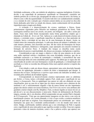 A Arvore da Vida - Israel Regardie
fertilidade exuberante, a íbis, um símbolo de sabedoria e suprema inteligência. O falcão,
devido à sua capacidade de permanecer equilibrado no firmamento, constituía um
símbolo perfeito do eu divino que, desapegado de todas as coisas da terra e da forma, as
observa com o olho da equanimidade. O assunto todo deve ser cuidadosamente estudado,
e se a metade do zelo e atenção que o homem comum dedica ao seu jornal no dia-a-dia
forem dedicados pelo leitor ao estudo dos deuses, muito conhecimento útil de profunda
importância para a magia será obtido.
A evolução e o desenvolvimento do cosmos, espirituais e físicos, foram
primeiramente registrados pelos filósofos em mudanças geométricas da forma. Toda
cosmogonia esotérica usava um círculo, um ponto, um triângulo, um cubo e assim por
diante. Esses mais tarde foram incorporados numa forma geométrica simples que é
chamada na Cabala de Árvore da Vida. Aplicou-se a cada desenvolvimento cósmico um
número, e existindo como o significado específico do número ou a fase particular de
evolução, havia a atividade de um deus ou de uma hierarquia de deuses. Assim, na
Cabala temos dez emanações principais. A cada uma dessas um número é atribuído e em
cada número, portanto, está encerrado um deus. Há dez séries de hierarquias de forças
cósmicas, espirituais, dinâmicas e inteligentes, cujas operações em concerto resultam na
formação do universo físico. A tradição dos teurgos as classifica numa escala
descendente de pureza e espiritualidade, dos deuses aos arcanjos, inteligências e espíritos.
Considerando-se que em magia o objetivo é obter de uma maneira ou de outra
uma união espiritual estreita e duradoura com essas divindades cósmicas, que são as
realidades essenciais e as fontes de sustentação e vitalidade, é aconselhável dar uma
breve descrição delas tal como entendidas pelos egípcios. Na tabela que se segue elas são
classificadas de acordo com suas hierarquias e escala de graduação, e a interpretação será
auxiliada se o leitor se recordar das afirmações feitas num capítulo anterior a respeito das
Sephiroth.
Com relação a cada um desses deuses, apresentarei uma curta descrição baseada
em textos de egiptologia, deixando a critério do leitor a interpretação que desejar. A
natureza dos arcanjos, inteligências e espíritos cujos nomes são indicados na tabela, será
revelada pelos atributos da divindade regente.
Correspondendo ao desenvolvimento cósmico representado entre os cabalistas
por Kether, a Coroa, temos a divindade egípcia Ptah, sendo que o significado de seu
nome é o franqueador. Para os egiptólogos isso parece ter sido um obstáculo em suas
classificações, pois no caso de se supor que ele estava associado com a abertura do dia
mediante o sol, é suficientemente singular o fato de nunca formar um dos importantes
grupos dos deuses solares nos textos hieráticos. Em O livro dos mortos seus atributos não
guardam a menor relação com Ra, Khephra e Tum, os deuses ligados ao nascer do sol, ao
pôr-do-sol e ao seu obscurecimento à meia-noite. Dentro do delineamento da filosofia
mágica, contudo, não é, em absoluto, difícil compreender em que sentido Ptah é chamado
de O Franqueador. Visto que seu aparecimento inaugurou ou deu início a um ciclo de
manifestação cósmica ele é assim chamado, e é ele o Logos oculto, a essência metafísica
central da qual tudo se originou. Essa interpretação parece ser corroborada por várias
ilustrações nas quais ele é mostrado confeccionando o ovo do mundo num torno de
oleiro. Budge, confirmando, também salienta que a raiz etimológica de Ptah é cognata
com o significado de uma outra palavra que significa esculpir ou talhar. Essa raiz cognata
posiciona o deus de maneira excelente, como o faz a palavra artífice que aparece nos
54
 