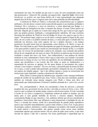 A Arvore da Vida - Israel Regardie
eternamente nos céus. Na medida em que este é o caso, ele será considerado como um
tipo pertencente a Tiphareth. Há, contudo, um aspecto dele, Asar-Un-Nefer, Osíris feito
beneficente ou perfeito em cuja forma deífica ele é uma representação mas adequada
daquela fase de Kether que é o aspecto mais real e mais profundo da individualidade.
A natureza de Thoth ou Tahuti e a descrição das características que os egípcios
atribuíam a ele não deixa o menor motivo para dúvida quanto à sua imediata atribuição a
Chokmah. Ele é sabedoria e o deus da sabedoria, e como observado por Budge, é a
personificação da inteligência de todo o conjunto dos deuses. O nome Tahuti parece ser
derivado daquele que se supõe ser o nome mais antigo da íbis, que é uma ave que sugere
pela sua própria postura meditação e conseqüentemente sabedoria. Há uma excelente
descrição dos atributos de Thoth no livro de Budge Os deuses dos egípcios que eu cito a
seguir: “Em primeiro lugar, julgava-se ser ele tanto o coração quanto a língua de Ra, quer
dizer, ele era a razão e os poderes mentais do deus, e o meio pelo qual a vontade dele era
traduzida em discurso; num certo aspecto ele era o próprio discurso e em tempos
posteriores ele pode muito bem ter representado, como afirmou o dr. Birch, o Logos de
Platão. Em toda lenda na qual Thoth desempenha um papel de destaque, percebemos que
é ele quem profere a palavra que resulta na concretização dos desejos de Ra, e é evidente
que uma vez tivesse ele pronunciado a palavra de comando, esse comando não poderia
deixar de ser cumprido por um meio ou outro. Ele proferiu as palavras que tiveram como
resultado a criação dos céus e da Terra... Seu conhecimento e seus poderes de cálculo
mediram os céus e planejaram a Terra e tudo o que se acha neles; sua vontade e seu poder
mantiveram as forças no céu e na Terra em equilíbrio; foi sua habilidade na matemática
celeste que possibilitou o uso correto das leis sobre as quais os fundamentos e a
manutenção do universo se apóiam; foi ele quem dirigiu os movimentos dos corpos
celestes e seus tempos e estações”. Ele era, em suma, a personificação da mente de Deus
ou o Logos, e como o poder todo penetrante, governante e dirigente do céu, ele configura
um aspecto da religião egípcia “que é tão sublime quanto a crença na ressurreição dos
mortos num corpo espiritual, e quanto a doutrina da vida eterna”.
Palas Atena é a deusa grega da sabedoria que, segundo o mito, emergiu totalmente
armada do cérebro de seu poderoso pai, Zeus. Urano, o deus dos céus estrelados, poderia
também ser colocado nessa mesma categoria com Thoth e Atena, pois deve ser
mencionado que tradicionalmente Chokmah é também chamada de a esfera das estrelas
fixas.
Ísis, correspondendo a Binah, era considerada a fonte do universo, a primeira
progênie das eras, governante do céu, do mar, e de todas as coisas na Terra, e era a Mãe
superior que o conjunto do mundo antigo venerava sob diversos nomes. Foi tão vinculada
à rainha do céu como a compassiva e onipotente senhora de ambos os mundos, que ela
atraiu para si uma grande multidão de devotos e sinceros adeptos. Resumindo
concisamente Budge no que concerne a Ísis, podemos afirmar que ela era considerada a
grandiosa e benevolente Mãe cuja influência e amor dominavam a totalidade do céu, da
Terra e a morada dos mortos, sendo ela a personificação do grande poder reprodutivo
passivo que concebia imaculadamente e gerava toda criatura e coisa vivas. O que gerava
ela protegia, cuidava, alimentava e nutria; empregava sua própria vida usando seu poder
de modo amável e bem-sucedido, não apenas criando coisas novas como também
restaurando aquelas que estavam mortas. Ela era, além de todas essas coisas, o tipo mais
elevado de esposa e mãe fiel e amorosa. Era nessa qualificação e capacidade que os
56
 