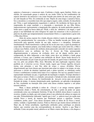 A Arvore da Vida - Israel Regardie
egípcios a honravam e veneravam mais. Conforme a lenda, agora familiar, Osíris, seu
marido, foi assassinado graças à astúcia de seu irmão Tífon ou Set (emblemático do
aspecto destrutivo da natureza) e seu corpo forçado para dentro de uma caixa que, após
ter sido lançada ao Nilo, foi conduzida ao mar. Depois de uma longa e cansativa busca,
Ísis a encontrou e a escondeu num sítio que julgava seguro, onde, contudo, foi descoberta
por Tífon, o qual malignamente esquartejou o cadáver. Os incidentes da busca que ela
empreendeu do corpo mutilado e a concepção e nascimento de seu filho Hórus,
impressionavam vigorosamente a imaginação dos egípcios, de modo particular quando a
lenda narra a ajuda na busca dada por Thoth, o deus da sabedoria e da magia, o qual
graças à sua habilidade nas artes teúrgicas foi capaz de comunicar a ela os processos e
palavras de poder que temporariamente ressuscitaram Osíris e o capacitaram a gerar nela
o filho-deus Hórus.
Além do acima exposto há a lenda obscura relativa à parte da ajuda segundo a
qual Ísis paradoxalmente fez concessões a Tífon na batalha travada por Hórus que,
enraivecido pela aparente traição de sua mãe, matou-a e a decapitou. Entretanto,
imediatamente Thoth transformou a cabeça de Ísis na de uma vaca, a qual ele prendeu ao
corpo dela. De maneira própria, essa lenda indica a relação que existe entre Ísis, a Mãe e
a deusa-vaca Hathor, muitos dos atributos desta parecendo coincidir em muitos aspectos
significativos com os atributos de Ísis. A Árvore da Vida, prenunciando
diagramaticamente o processo de evolução, deve ser de algum auxílio para a
compreensão da idéia subjacente a esta lenda, como deve ser também a lenda grega
referente a Cronos, que é também uma atribuição de Binah. Nessa lenda descreve-se
Cronos destituindo seu pai Urano do governo do mundo, do qual Cronos é destituído, por
sua vez, pelo seu próprio filho, Zeus. Blavatsky dá uma explicação sugestiva dessa
parábola em A doutrina secreta. Grosso modo, sugere que Cronos significa duração
eterna, sem princípio e sem fim, além do tempo e espaço divididos. Diz-se
alegoricamente que esses deuses que nasceram para atuar no espaço e no tempo, ou seja,
atravessar o círculo do domínio espiritual para o plano terrestre, se rebelaram contra
Cronos e combateram o (então) único deus vivo e supremo. Por sua vez, quando Cronos é
representado mutilando seu pai, o significado da mutilação é simples. O tempo absoluto é
feito para se tornar o finito e a condição; uma porção é furtada do todo, mostrando assim
que Cronos, o pai dos deuses, foi transformado da duração eterna para um período
limitado de tempo. A mesma interpretação pode, igualmente, ser aplicada à decapitação
de Ísis, resultando na transição dela como uma deusa criadora superior a um plano
terrestre inferior.
Maat, a deusa atribuída à esfera de Chesed, é no antigo sistema egípcio
estreitamente aliada a Thoth, tão estreitamente, de fato, a ponto de poder ser quase
considerada como sua contraparte feminina. O tipo de símbolo dessa deusa é a pena de
avestruz, simples ou dupla, que está sempre presa à sua cobertura de cabeça ou segura em
sua mão. Primordialmente indicando “aquilo que é reto”, a palavra maat era usada num
sentido físico e moral, de maneira que finalmente passou a significar “correto,
verdadeiro, probo, justo”. Essa deusa incorpora então as idéias de lei física e moral,
ordem, verdade e regularidade cósmica. Pode-se observar que muitos desses atributos de
Maat são, de forma semelhante, significados atribuídos pelos astrólogos ao planeta
Júpiter, que constitui uma das correspondências da mesma Sephira a que Maat é
atribuída. Como um poder moral, admitiu-se ser Maat a maior das deusas, e ela chegou a
57
 