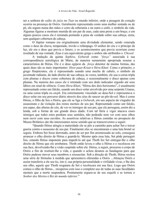 A Arvore da Vida - Israel Regardie
ser a senhora do salão do juízo no Tuat ou mundo inferior, onde a pesagem do coração
ocorria na presença de Osíris. Geralmente representada como uma mulher sentada ou de
pé, ela segura numa das mãos o cetro da soberania e na outra o ankh, o símbolo da vida.
Algumas figuras a mostram munida de um par de asas, cada uma presa a um braço, e em
alguns poucos casos ela é retratada portando a pena da verdade sobre sua cabeça, ereta,
sem qualquer cobertura de cabeça.
O Júpiter romano era originalmente uma divindade elementar, sendo venerada
como o deus da chuva, tempestade, trovão e relâmpago. O senhor do céu e o príncipe da
luz, ele era o deus que previa o futuro, e os acontecimentos que previa ocorriam como
resultado de sua vontade. Zeus é seu equivalente grego e ambos são atribuídos a Chesed.
A tradução da quinta Sephira, Geburah como “força” associada à sua
correspondência astrológica de Marte, de maneira sumamente apropriada resume a
característica de Hórus. Ele é o deus egípcio da força detentor de muitas formas, das
quais duas são as mais importantes: Hoor-paar-Kraat e Heru-Khuti. Como o primeiro, o
grego Harpócrates, ele é representado usando uma mecha de cabelo, o símbolo da
juventude radiante, do lado direito de sua cabeça; às vezes, também, ele usa a coroa tripla
com plumas e discos como cobertura de cabeça, e ocasionalmente o disco apenas com
plumas. Na maioria dos casos ele é retratado com seu dedo indicador erguido até seus
lábios em sinal de silêncio. Como Heru-Khuti, “Hórus dos dois horizontes”, é usualmente
representado como um falcão, usando um disco solar envolvido por uma serpente Uraeus,
ou uma coroa tripla ou ateph. Era estreitamente vinculado ao deus-Sol e representava o
disco solar em seu percurso diário através dos céus do nascer ao pôr-do-sol. Mas é como
Hórus, o filho de Ísis e Osíris, que ele se liga a Geburah, em seu aspecto do vingador do
assassinato e da violação dos restos mortais de seu pai. Representado como um falcão,
era capaz, das alturas do céu, de ver os inimigos de seu pai, que ele perseguia, assim diz a
lenda, sob a forma de um grande disco alado. Com tal fúria e vigor atacava esses
inimigos que todos estes perdiam seus sentidos, não podendo nem ver com seus olhos
nem ouvir com seus ouvidos. As assertivas relativas a Hórus contidas no prospecto do
Museu Britânico são tão interessantes nesse sentido que as transcrevemos a seguir:
“Quando Hórus atingiu a maturidade ele se pôs a caminho para achar Set e travar
guerra contra o assassino de seu pai. Finalmente eles se encontraram e uma luta brutal se
seguiu. Embora Set fosse derrotado, antes de ser por fim arremessado ao solo, conseguiu
arrancar o olho direito de Hórus e guardá-lo. Mesmo após essa luta, Set pôde perseguir
Ísis, estando Hórus impotente para impedi-lo até que Thoth fez Set entregar-lhe o olho
direito de Hórus que ele arrebatara. Thoth então levou o olho a Hórus e o recolocou em
sua face, devolvendo-lhe a visão cuspindo sobre ele. Hórus, a seguir, procurou o corpo de
Osíris a fim de restituir-lhe a vida, e quando o achou desatou as bandagens para que
Osíris pudesse mover seus membros e ressuscitar. Sob a direção de Thoth, Hórus recitou
uma série de fórmulas à medida que apresentava oferendas a Osíris ...Abraçou Osíris e
assim transferiu a ele seu ka, isto é, sua própria personalidade e virilidade vivas, e lhe deu
seu olho, aquele que Thoth resgatara de Set e recolocara em sua face. Logo que Osíris
comeu o olho de Hórus... recuperou com isso o completo uso de todas as suas faculdades
mentais que a morte suspendera. Prontamente ergueu-se de seu esquife e se tornou o
Senhor dos Mortos e Rei do mundo inferior.”
58
 