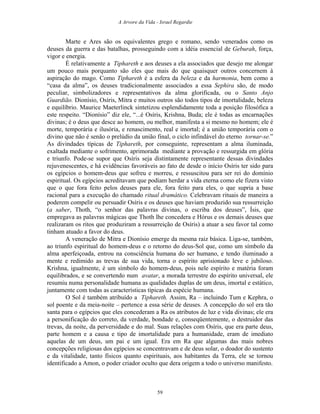 A Arvore da Vida - Israel Regardie
Marte e Ares são os equivalentes grego e romano, sendo venerados como os
deuses da guerra e das batalhas, prosseguindo com a idéia essencial de Geburah, força,
vigor e energia.
É relativamente a Tiphareth e aos deuses a ela associados que desejo me alongar
um pouco mais porquanto são eles que mais do que quaisquer outros concernem à
aspiração do mago. Como Tiphareth é a esfera da beleza e da harmonia, bem como a
“casa da alma”, os deuses tradicionalmente associados a essa Sephira são, de modo
peculiar, simbolizadores e representativos da alma glorificada, ou o Santo Anjo
Guardião. Dionísio, Osíris, Mitra e muitos outros são todos tipos de imortalidade, beleza
e equilíbrio. Maurice Maeterlinck sintetizou esplendidamente toda a posição filosófica a
este respeito. “Dionísio” diz ele, “...é Osíris, Krishna, Buda; ele é todas as encarnações
divinas; é o deus que desce ao homem, ou melhor, manifesta a si mesmo no homem; ele é
morte, temporária e ilusória, e renascimento, real e imortal; é a união temporária com o
divino que não é senão o prelúdio da união final, o ciclo infindável do eterno tornar-se.”
As divindades típicas de Tiphareth, por conseguinte, representam a alma iluminada,
exaltada mediante o sofrimento, aprimorada mediante a provação e ressurgida em glória
e triunfo. Pode-se supor que Osíris seja distintamente representante dessas divindades
rejuvenescentes, e há evidências favoráveis ao fato de desde o início Osíris ter sido para
os egípcios o homem-deus que sofreu e morreu, e ressuscitou para ser rei do domínio
espiritual. Os egípcios acreditavam que podiam herdar a vida eterna como ele fizera visto
que o que fora feito pelos deuses para ele, fora feito para eles, o que supria a base
racional para a execução do chamado ritual dramático. Celebravam rituais de maneira a
poderem compelir ou persuadir Osíris e os deuses que haviam produzido sua ressurreição
(a saber, Thoth, “o senhor das palavras divinas, o escriba dos deuses”, Ísis, que
empregava as palavras mágicas que Thoth lhe concedera e Hórus e os demais deuses que
realizaram os ritos que produziram a ressurreição de Osíris) a atuar a seu favor tal como
tinham atuado a favor do deus.
A veneração de Mitra e Dionísio emerge da mesma raiz básica. Liga-se, também,
ao triunfo espiritual do homem-deus e o retorno do deus-Sol que, como um símbolo da
alma aperfeiçoada, entrou na consciência humana do ser humano, e tendo iluminado a
mente e redimido as trevas de sua vida, torna o espírito aprisionado leve e jubiloso.
Krishna, igualmente, é um símbolo do homem-deus, pois nele espírito e matéria foram
equilibrados, e se convertendo num avatar, a morada terrestre do espírito universal, ele
resumiu numa personalidade humana as qualidades duplas de um deus, imortal e estático,
juntamente com todas as características típicas da espécie humana.
O Sol é também atribuído a Tiphareth. Assim, Ra – incluindo Tum e Kephra, o
sol poente e da meia-noite – pertence a essa série de deuses. A concepção do sol era tão
santa para o egípcios que eles concederam a Ra os atributos de luz e vida divinas; ele era
a personificação do correto, da verdade, bondade e, conseqüentemente, o destruidor das
trevas, da noite, da perversidade e do mal. Suas relações com Osíris, que era parte deus,
parte homem e a causa e tipo de imortalidade para a humanidade, eram de imediato
aquelas de um deus, um pai e um igual. Era em Ra que algumas das mais nobres
concepções religiosas dos egípcios se concentravam e de deus solar, o doador do sustento
e da vitalidade, tanto físicos quanto espirituais, aos habitantes da Terra, ele se tornou
identificado a Amon, o poder criador oculto que dera origem a todo o universo manifesto.
59
 