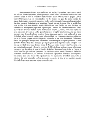 A Arvore da Vida - Israel Regardie
A natureza de Osíris é bem conhecida nas lendas. Ele ensinou como usar o cereal
e a cultivar a uva aos homens, sendo que nessa última fase é claramente identificado com
Dionísio-Baco, o deus da vitalidade transbordante e dos êxtases para os gregos. Com o
tempo Osíris passou a ser considerado o rei dos mortos e o guia das almas saindo das
trevas da terra para o domínio venturoso onde, conforme sua teologia, as almas gozariam
da visão plena da divindade, sem restrições. Aquele que partiu desta vida, se a vida fora
bem vivida, é de uma maneira mística identificado com Osíris. Na vida do deus ele
também não desempenha papel sem significação. Dionísio era venerado na Grécia como
o poder que produzia folhas, flores e frutos nas árvores. A vinha, com seus cachos de
uvas das quais procedia o vinho que alegrava os corações dos homens, era seu maior
encargo, mas de modo algum o único. Como deus das árvores e da vinha, ele é uma
divindade afável e gentil, enobrecendo a humanidade e a vida dessa, comprazendo-se na
paz e na fartura, proporcionando riqueza e exuberância aos seus adoradores. Embora na
lenda fustigado pela tempestade, torturado e dilacerado por seus perseguidores, o deus
portador do tirso foge dos inimigos que o perseguem e se ergue mais uma vez para vida
nova e atividade renovada. Com o nome de Iacos, o irmão ou noivo de Perséfone, teve
sua participação com ela e Deméter nos ritos de Elêusis. Pode ser interessante salientar de
passagem que Perséfone é uma atribuição do Reino, denominado no Zohar a Virgem, a
Noiva do Filho que está em Tiphareth. Foi esse benevolente jovem Dionísio, a divindade
sofredora e transformada, de imediato evanescente e perpétuo, morrendo e irrompendo
novamente para uma nova vida espiritual que foi a principal divindade dos poetas e
místicos da seita chamada órfica, em cujos mistérios a alma e seu destino quando
libertada do corpo se tornou o objeto preponderante.
60
 