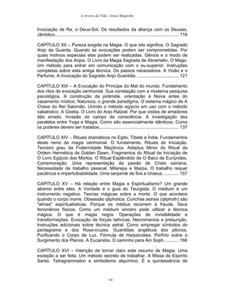 A Arvore da Vida - Israel Regardie
Invocação de Ra, o Deus-Sol. Os resultados da aliança com os Deuses.
Jâmblico................................................................................................... 116
CAPÍTULO XII – Pureza exigida na Magia. O que isto significa. O Sagrado
Anjo da Guarda. Quando as evocações podem ser comprometidas. Por
quais motivos especiais elas podem ser realizadas. Gênios e o modo de
manifestação dos Anjos. O Livro da Magia Sagrada de Abramelin, O Mago.
Um método para entrar em comunicação com o eu-superior. Instruções
completas sobre esta antiga técnica. Os passos necessários. A Visão e o
Perfume. A Invocação do Sagrado Anjo Guardião. ................................. 121
CAPÍTULO XIII – A Evocação do Príncipe do Mal do mundo. Fundamento
dos ritos de evocação cerimonial. Sua correlação com a moderna pesquisa
psicológica. A construção da pirâmide. orientação à Noiva antes do
casamento místico. Natureza, o grande paradigma. O sistema mágico de A
Chave do Rei Salomão. Unindo o método egípcio em uso com o método
cabalístico. A Goetia. O Livro do Anjo Ratziel. Por que visões de amadores
dão errado. Invasão do campo da consciência. A investigação dos
paralelos entre Yoga e Magia. Como são essencialmente idênticos. Como
os poderes devem ser tratados................................................................ 137
CAPÍTULO XIV – Rituais dramáticos no Egito, Tibete e Índia. Fundamentos
deste ramo da magia cerimonial. O fundamento. Rituais de Iniciação.
Terceiro grau da Fraternidade Maçônica. Adeptus Minor do Ritual da
Ordem Hermética da Golden Dawn. Fragmentos do Ritual de Iniciação de
O Livro Egípcio dos Mortos. O Ritual Esplêndido de O Baco de Euríprides.
Comemoração. Uma representação da paixão de Cristo osiriana.
Necessidade de trabalho pessoal. Milarepa e Marpa. O trabalho requer
paciência e impertutbabilidade. Uma serpente de Íbis e Uraeus. ............ 157
CAPÍTULO XV – Há relação entre Magia e Espiritualismo? Um grande
abismo entre eles. A Vontade é o guia do Teurgista. O médium é um
instrumento negativo. Teorias mágicas sobre a morte. O que acontece
quando o corpo morre. Obsessão qliphotica. Conchas astrais (qliphoth) são
"almas" espiritualísticas. Porque os médius recorrem à fraude. Seus
fenomênos físicos. Como um médium sincero pode utilizar a técnica
mágica. O que é magia negra. Operações de invisibilidade e
transformações. Evocação de forças tattvicas. Necromancia e presunção.
Instruções adicionais sobre técnica astral. Como empregar símbolos do
pentagrama e dos Rosa-cruzes. Guardiões angélicos dos pilonos.
Purificando o Corpo de Luz. Fórmula de Harpócrates. Porfírio sobre o
Surgimento dos Planos. A Eucaristia. O caminho para Ain Soph............ 166
CAPÍTULO XVI – Intenção de tornar claro este resumo de Magia. Uma
exceção a ser feita. Um método secreto de trabalhar. A Missa do Espírito
Santo. Tetragrammaton e simbolismo alquímico. É a quintessência de
vii
 