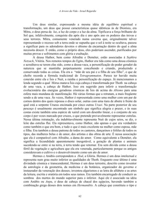 A Arvore da Vida - Israel Regardie
Um deus similar, expressando a mesma idéia de equilíbrio espiritual e
transformação, um deus que possui características quase idênticas às de Dionísio, era
Mitra, o deus persa da luz, a luz do corpo e a luz da alma. Tipificava a força brilhante do
Sol que, infalivelmente, conquista dia após dia e ano após ano os poderes das trevas e
seus terrores. Mitra, comumente venerado numa caverna que, originalmente talvez
representando o recesso sob a terra onde se supunha que o sol à noite se ocultava, passou
a significar para os adoradores devotos o abismo da encarnação dentro do qual a alma
necessita descer. E então, como o próprio deus, eles poderiam ascender, purificados por
muitas provas e sofrimentos com glória e exaltação.
A deusa Hathor, bem como Afrodite e Deméter, estão associadas à Sephira
Netzach, Vitória. Nos remotos tempos do Egito, Hathor era tida como uma deusa cósmica
e acreditava-se terem elas sido, como a deusa-vaca, a personificação do poder gerador da
natureza que se mantinha perpetuamente concebendo e criando, produzindo e
conservando todas as coisas. Ela era a “mãe de seu pai e a filha de seu filho”, o que de
chofre recorda a fórmula tradicional do Tetragrammaton. Parece ter havido muita
conexão entre ela e Ísis e Nuit, a rainha e personificação do espaço. Já mencionamos a
lenda segundo a qual Hórus matava Ísis cuja cabeça é transformada por Thoth na cabeça
de uma vaca, a cabeça de Hathor. Isso era sugerido para inferir a transformação
evolucionária das energias geradoras cósmicas de Ísis de acima do Abismo para uma
esfera mais mundana de manifestação. Há várias formas que a retratam, a mais freqüente
sendo a de uma vaca. Às vezes, Hathor é representada como uma mulher com um par de
cornos dentro dos quais repousa o disco solar, outras com uma tiara de abutre à frente da
qual está a serpente Uraeus encimada por cinco outras Uraei. Na parte posterior de seu
pescoço é usualmente encontrado um símbolo que significa alegria e prazer, e às suas
costas existe também uma espécie de xairel com um desenho linear, e o conjunto de seu
corpo é por vezes marcado por cruzes, o que pretende provavelmente representar estrelas.
Nessa última retratação, ela indubitavelmente representa Nuit de cujos seios, se diz, o
leite das estrelas flui. Ela representava, como Hathor, não apenas o que era verdadeiro
como também o que era bom, e tudo o que é mais excelente na mulher como esposa, mãe
e filha. Era também a deusa patrona de todos os cantores, dançarinos e foliões de todos os
tipos, das mulheres belas e do amor, dos artistas e das obras de arte. É nessa associação
que ela é comparável com Afrodite, a dama do amor. Como equivalente a Deméter, ela
significa a fecundidade aparentemente inesgotável, a geração de plantas e animais
sucedendo-se entre si na terra, à terra tendo que retornar. Era sem dúvida como a deusa
fértil da vegetação e agricultura que ela era venerada, particularmente porque os antigos
consideravam o cultivo e o desenvolvimento como um ato de amor.
Hermes e Anúbis correspondem a Hod, a Glória. Hermes é um deus intelectual e
representa num grau muito inferior as qualidades de Thoth. Enquanto esse último é uma
divindade cósmica e transcendental, Hermes é um deus terrestre, descrito como inventor
da astrologia e da geometria, da medicina e da botânica, organizador do governo e
instaurador da veneração dos deuses; inventou algarismos e as letra do alfabeto e as artes
da leitura, escrita e oratória em todos seus ramos. Era também encarregado de conduzir as
sombras dos mortos do mundo superior para o inferior. Aqui ele é associado na idéia
com Anúbis ou Anpu, o deus de cabeça de chacal dos egípcios, havendo também a
combinação grega desses dois nomes em Hermanúbis. A cabeça que constituiu o tipo e
62
 