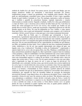 A Arvore da Vida - Israel Regardie
símbolo de Anúbis foi a de chacal. Isso parece provar, de acordo com Budge, que nos
tempos primitivos Anúbis era meramente o deus-chacal associado aos mortos,
simplesmente porque o chacal era geralmente visto rondando pelos túmulos. Mas ele
pode ser, adicionalmente, concebido como o deus cinocéfalo. O cão é vigia e guardião,
função na qual Anúbis é retratado no Tuat. Por analogia, representa a razão no homem,
que é também a guardiã da consciência humana, vigiando impressões e reações
relativamente ao mundo exterior. Segundo a tradição, Anúbis foi o deus que embalsamou
o corpo de Osíris e que o envolveu com as faixas de linho feitas por Ísis. Com base na
leitura das várias passagens de O livro dos mortos, fica evidente que Anúbis era um
grande deus no mundo inferior, sendo que sua posição e importância parecem ter sido tão
grandes quanto as de Osíris. No cena do julgamento no Tuat, Anúbis, o vigia, parece
atuar para Osíris, com o qual está intimamente vinculado, pois compete a ele a tarefa de
examinar o fiel da grande balança e zelar para que o eixo esteja exatamente horizontal.
A deusa Bast ou Pasht, que é a divindade que corresponde a Yesod, o
Fundamento, é geralmente representada sob a forma de uma mulher com cabeça de gato.
Por vezes, tem também a cabeça de uma leoa encimada por uma serpente, segurando na
mão direita um sistro e na esquerda uma égide encimada pela cabeça ou de um gato ou de
uma leoa. Ela era uma personificação da lua, especialmente na medida em que Khensu,
seu filho, era também um deus lunar. Com a cabeça de uma leoa, usualmente pintada de
verde, simbolizava a luz do sol, mas quando representada com cabeça de gato, sua
ligação com a lua é indiscutível. Vinculada à esfera do Fundamento15
, expressando o
aspecto duplo da luz astral, não era apenas Bast, mas Shu. Mudança e estabilidade são as
duas características paradoxais daquela luz, Bast exprimindo o aspecto lunar de mudança
e fluxo perpétuo, a idéia de estabilidade e de firme fundamento das coisas sendo expressa
sob a forma de Shu. Às vezes ele é visto agarrando um escorpião, uma serpente ou um
cetro cuja extremidade superior é a cabeça de um falcão, e era adorado como o deus do
espaço que existia entre a Terra e o céu. Era ele quem sustentava o céu com suas mãos,
uma o suportando no lugar do nascer do sol, a outra no lugar do pôr-do-sol. Foi
identificado com o princípio vital das coisas, que está de acordo com a teoria implícita da
luz astra,l que é o veículo direto dos cinco pranas ou correntes vitais. Em sua capacidade
de sustentador do céu há um mito interessante. Quando o grande deus Ra governava os
deuses e os homens, a humanidade na Terra começou a proferir palavras de sedição
contra ele, fazendo com que ele se determinasse a destruí-la. Convocando vários deuses à
conferência, por sugestão de Nuit ele incumbiu Hathor da execução da destruição
universal dos homens. Logo depois disso, ele se aborreceu da própria Terra, e tendo Nuit
assumido a forma de uma vaca, Ra sentou-se sobre seu dorso. Não demorou para que a
vaca principiasse a cambalear e tremer devido à elevação acima da Terra, e assim foi
ordenado que Shu a sustentasse e a erguesse no céu. Quando Shu tomou sua posição sob
a vaca e sustinha seu corpo, os céus acima e a Terra abaixo vieram a ser e as quatro
pernas da vaca se tornaram os quatro suportes dos céus, os quatro pontos cardeais. E
assim teve o deus Seb existência independente.
15
Isto é, Yesod. (N. T.)
63
 