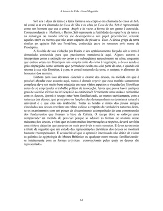 A Arvore da Vida - Israel Regardie
Seb era o deus da terra e a terra formava seu corpo e era chamada de Casa de Seb,
tal como o ar era chamado de Casa de Shu e os céus de Casa de Ra. Seb é representado
como um homem que usa a coroa Ateph e às vezes a forma de um ganso é acrescida.
Correspondendo a Malkuth, o Reino, Seb representa a fertilidade da superfície da terra e
na mitologia do mundo inferior ele desempenhava um papel proeminente, retendo
aqueles entre os mortos que não eram capazes de passar a Tuat. A deusa grega da terra
similar ao egípcio Seb era Perséfone, conhecida entre os romanos pelo nome de
Prosérpina.
A história de sua violação por Hades e seu aprisionamento forçado sob a terra é
demasiado conhecida para que precisemos mencioná-la aqui. Alguns autores a
interpretam como a extinção no corpo e o subseqüente renascimento na alma, enquanto
que outros vêem em Prosérpina um simples mito do culto à vegetação, a deusa sendo o
grão empregado como semente que permanece oculto no solo parte do ano, e quando ele
retorna à sua mãe Deméter, é como o cereal nascendo da terra, o sustento e alimento do
homem e dos animais.
Embora com isso devamos concluir o exame dos deuses, na medida em que é
possível abordar esse assunto aqui, nunca é demais repetir que essa matéria sumamente
complexa deve ser muito bem estudada em seus vários aspectos e vinculações filosóficas
antes de se empreender o trabalho prático de invocação. Antes que possa haver qualquer
grau de sucesso efetivo na invocação e ao estabelecer firmemente uma união e comunhão
com os deuses, deverá o teurgo estar bem familiarizado, ao menos teoricamente, com a
natureza dos deuses, que princípios ou funções eles desempenham na economia natural e
universal e o que eles são realmente. Todas as lendas e mitos dos povos antigos
vinculadas aos deuses revelam um relato valioso a respeito da verdadeira natureza deles,
se os examinarmos com um pouco de discernimento acompanhado de uma compreensão
dos fundamentos que formam a base da Cabala. O teurgo deve se esforçar para
compreender na medida do possível porque se adotam as formas de animais como
máscaras dos deuses, e visto que existem muitas interpretações a respeito, deverá ser feita
uma síntese daquelas que parecem as mais prováveis e mais sensatas. E devo acrescentar
a título de sugestão que um estudo das representações pictóricas dos deuses se mostrará
bastante recompensador. É aconselhável que o aprendiz interessado não deixe de visitar
as galerias de egiptologia do Museu Britânico ou qualquer outro museu, familiarizando-
se inteiramente com as formas artísticas convencionais pelas quais os deuses são
representados.
64
 