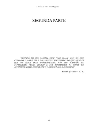 A Arvore da Vida - Israel Regardie
SEGUNDA PARTE
“SENTADO EM SUA CADEIRA VOCÊ PODE VIAJAR MAIS DO QUE
COLOMBO JAMAIS O FEZ E PARA MUNDOS MAIS NOBRES DO QUE AQUELES
QUE OS OLHOS DELE CONTEMPLARAM. NÃO ESTÁ CANSADO DE
SUPERFÍCIES? VENHA COMIGO E NOS BANHAREMOS NA FONTE DA
JUVENTUDE. POSSO INDICAR-LHE O CAMINHO PARA O ELDORADO.”
Candle of Vision - A. E.
65
 