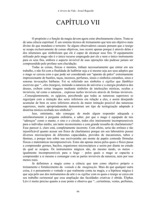 A Arvore da Vida - Israel Regardie
CAPÍTULO VII
O propósito e a função da magia devem agora estar absolutamente claros. Trata-se
de uma ciência espiritual. É um sistema técnico de treinamento que tem um objetivo mais
divino do que mundano e terrestre. Se alguns observadores casuais pensam que o teurgo
se ocupa exclusivamente de coisas objetivas, isso ocorre apenas porque é através delas e
dos nôumenos que simbolizam que ele é capaz de alcançar seus fins. O equipamento
utilizado pelo mago não é o único recurso empregado por ele e nem o único instrumento
para os seus fins, embora o aspecto invisível de suas operações não pudesse jamais ser
compreendido pelo profano sem elucidação.
Todas as coisas, físicas e mentais, tinham necessariamente que entrar em seu
trabalho, e não foi com a finalidade de ludibriar seja a si mesmo seja aos seus adeptos que
o mago se cercou com o que pode ser considerado um “aparato de palco” extremamente
impressionante de bastões, taças, incensos, perfumes, sinais e símbolos estranhos, sinos e
sonoras invocações bárbaras. Foi se referindo aos símbolos e sigillae que Jâmblico
escreveu que “...eles (teurgos), imitando a natureza do universo e a energia produtiva dos
deuses, exibem certas imagens mediante símbolos de intelecções místicas, ocultas e
invisíveis, tal como a natureza... expressa razões invisíveis através de formas invisíveis.
...Conseqüentemente, os egípcios, percebendo que todas as naturezas superiores se
regozijam com a imitação dos seres inferiores em relação a eles, e assim desejando
acumular de bem os seres inferiores através da maior imitação possível das naturezas
superiores, muito apropriadamente demonstram um tipo de teologização adaptado à
doutrina mística ocultada nos símbolos”.
Isso, entretanto, não consegue de modo algum responder adequada e
satisfatoriamente à pergunta ordinária, a saber, por que o mago é equipado de tais
“adereços” como o manto, o sino e o círculo, todos eles inteiramente incompreensíveis
para o indivíduo médio, um tanto inconsistentes e com grande ressaibo de charlatanismo?
Esse parecer é, claro está, completamente incorreto. Com efeito, seria tão errôneo e tão
injustificável quanto acusar um físico de charlatanice porque em seu laboratório possui
diversos microscópios de diferentes capacidades, providos de mecanismos, tubos e
lâminas, e porque tem sobre sua escrivaninha um monte de papéis contendo fórmulas
físicas e matemáticas incompreensíveis. Estes são apenas meios pelos quais o físico passa
a compreender germes, bacilos, organismos microscópicos e assim por diante no estudo
do qual se ocupou. Os instrumentos mágicos são, do mesmo modo, os meios –
igualmente incompreensíveis para o leigo – pelos quais o mago se capacita a
compreender a si mesmo e comungar com as partes invisíveis da natureza, nem por isso
menos reais.
Já definimos a magia como a ciência que tem como objetivo próprio o
treinamento e fortalecimento da vontade e da imaginação. Mais do que qualquer outra
coisa, é o pensamento e vontade o que realmente conta na magia, e a hipótese mágica é
que seja pelo uso dos instrumentos da arte e os sigillae com os quais o teurgo se cerca em
seu trabalho cerimonial que essa ampliação das faculdades criativas é obtida. Éliphas
Lévi é muito preciso quanto a esse ponto e observa que “...cerimônias, vestes, perfumes,
66
 