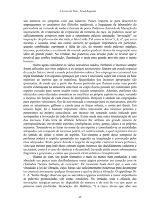 A Arvore da Vida - Israel Regardie
sua natureza ou simpatias com sua natureza. Pouco importa se para descrevê-lo
empreguemos os arcaísmos dos filósofos medievais, a linguagem de laboratório do
psicanalista ou o mundo de sonho e fantasia do poeta. Podemos chamá-lo de liberação do
inconsciente, de restauração do crepúsculo da memória da raça, ou podemos ousar ser
suficientemente corajosos para usar a retumbante palavra antiquada “invocação” ou
inspiração. As palavras não são nada, o fato é tudo. Tal como as letras “c, ã, o”, que em si
mesmas e isoladas umas das outras carecem de qualquer importância em particular,
quando combinadas exprimem a idéia de cão, do mesmo modo palavras mágicas,
incensos, pentáculos e o estímulo da vontade podem produzir dentro da imaginação uma
idéia de grande poder. Na verdade, tão poderosa essa criação pode se revelar que é
possível que confira inspiração, iluminação e reaja para grande proveito para a mente
humana.
Quero agora considerar os vários acessórios usados. Perfumes e incensos sempre
foram utilizados nos ritos mágicos e os antigos taumaturgos fizeram um estudo especial
da reação física e moral causada pelos distintos odores. Seu emprego no cerimonial tem
tripla finalidade. Em algumas operações por vezes é necessário suprir um veículo ou base
materiais ao espírito que se manifesta. Quantidades dos incensos apropriados são
queimadas, de modo que a partir das densas partículas que flutuam como uma pesada
nuvem esfumaçada na atmosfera uma base ou corpo físicos possam ser construídos pelo
espírito evocado para serem usados como veículo temporário. Ademais, perfumes são
oferecidos como oferendas aromáticas ou sacrifício ao próprio espírito ou anjo, variando
o incenso em função de cada classe de inteligência. Benjoim e sândalo são empregados
para espíritos venusianos, flor de noz-moscada e estoraque para os mercurianos, enxofre
para os saturnianos, gálbano e canela para as forças solares, e assim por diante. Em
terceiro lugar, há o bastante importante efeito intoxicante dos incensos potentes e
penetrantes na própria consciência, um incenso em separado sendo indicado para
acompanhar a invocação de cada divindade. Existe ainda uma outra interpretação do uso
dos incensos. Cada letra do alfabeto hebraico lhe atribuiu um grande número de
correspondências, envolvendo espíritos, inteligências, cores, gemas, idéias e os próprios
incensos. Tomando-se as letras no nome de um espírito e consultando-se as autoridades
adequadas, um composto de incensos poderá ser confeccionado, o qual exprimirá através
do sentido do olfato o nome do espírito. Tão-somente a partir desse composto de
perfumes poderá o espírito apropriado ser sugerido na imaginação e convocado pelos
ritos adequados. Resta pouca dúvida a respeito da sugestão essencial desses perfumes,
visto que mesmo para indivíduos comuns alguns incensos são decididamente sedutores e
excitantes, como é o caso do almíscar e do patchuli, havendo ainda outros sobremaneira
fragrantes e generosos, e outros que possuem efeito sedativo e tranqüilizante.
Quanto ao som, seu poder formativo é mais ou menos bem conhecido e será
abordado um pouco mais detalhadamente numa página posterior em conexão com os
chamados “nomes bárbaros de evocação”. De momento basta dizer que o som está
vinculado à lei da vibração, cujas forças são suficientemente poderosas para desintegrar
ou construir novamente qualquer forma para a qual se dirija a vibração. O egiptólogo Sir
E. A. Wallis Budge observou que os sacerdotes egípcios conferiam a maior importância
às palavras pronunciadas sob certas condições. Na verdade, toda a eficácia das
invocações teúrgicas parece ter dependido da maneira e do tom de voz nos quais as
palavras eram proferidas. Invocação, diz Jâmblico, “é a chave divina que abre aos
69
 