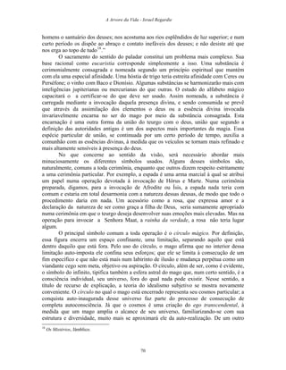 A Arvore da Vida - Israel Regardie
homens o santuário dos deuses; nos acostuma aos rios esplêndidos de luz superior; e num
curto período os dispõe ao abraço e contato inefáveis dos deuses; e não desiste até que
nos erga ao topo de tudo18
.”
O sacramento do sentido do paladar constitui um problema mais complexo. Sua
base racional como eucaristia corresponde simplesmente a isso. Uma substância é
cerimonialmente consagrada e nomeada segundo um princípio espiritual que mantém
com ela uma especial afinidade. Uma hóstia de trigo teria estreita afinidade com Ceres ou
Perséfone; o vinho com Baco e Dionísio. Algumas substâncias se harmonizarão mais com
inteligências jupiterianas ou mercurianas do que outras. O estudo do alfabeto mágico
capacitará o a certificar-se do que deve ser usado. Assim nomeada, a substância é
carregada mediante a invocação daquela presença divina, e sendo consumida se prevê
que através da assimilação dos elementos o deus ou a essência divina invocada
invariavelmente encarna no ser do mago por meio da substância consagrada. Esta
encarnação é uma outra forma da união do teurgo com o deus, união que segundo a
definição das autoridades antigas é um dos aspectos mais importantes da magia. Essa
espécie particular de união, se continuada por um certo período de tempo, auxilia a
comunhão com as essências divinas, à medida que os veículos se tornam mais refinado e
mais altamente sensíveis à presença do deus.
No que concerne ao sentido da visão, será necessário abordar mais
minuciosamente os diferentes símbolos usados. Alguns desses símbolos são,
naturalmente, comuns a toda cerimônia, enquanto que outros dizem respeito estritamente
a uma cerimônia particular. Por exemplo, a espada é uma arma marcial à qual se atribui
um papel numa operação devotada à invocação de Hórus e Marte. Numa cerimônia
preparada, digamos, para a invocação de Afrodite ou Ísis, a espada nada teria com
comum e estaria em total desarmonia com a natureza dessas deusas, de modo que todo o
procedimento daria em nada. Um acessório como a rosa, que expressa amor e a
declaração da natureza de ser como graça a filha de Deus, seria sumamente apropriado
numa cerimônia em que o teurgo deseja desenvolver suas emoções mais elevadas. Mas na
operação para invocar a Senhora Maat, a rainha da verdade, a rosa não teria lugar
algum.
O principal símbolo comum a toda operação é o círculo mágico. Por definição,
essa figura encerra um espaço confinante, uma limitação, separando aquilo que está
dentro daquilo que está fora. Pelo uso do círculo, o mago afirma que no interior dessa
limitação auto-imposta ele confina seus esforços; que ele se limita à consecução de um
fim específico e que não está mais num labirinto de ilusão e mudança perpétua como um
viandante cego sem meta, objetivo ou aspiração. O círculo, além de ser, como é evidente,
o símbolo do infinito, tipifica também a esfera astral do mago que, num certo sentido, é a
consciência individual, seu universo, fora do qual nada pode existir. Nesse sentido, a
título de recurso de explicação, a teoria do idealismo subjetivo se mostra novamente
conveniente. O círculo no qual o mago está encerrado representa seu cosmos particular; a
conquista auto-inaugurada desse universo faz parte do processo de consecução de
completa autoconsciência. Já que o cosmos é uma criação do ego transcendental, à
medida que um mago amplia o alcance de seu universo, familiarizando-se com sua
estrutura e diversidade, muito mais se aproximará ele da auto-realização. De um outro
18
Os Mistérios, Jâmblico.
70
 