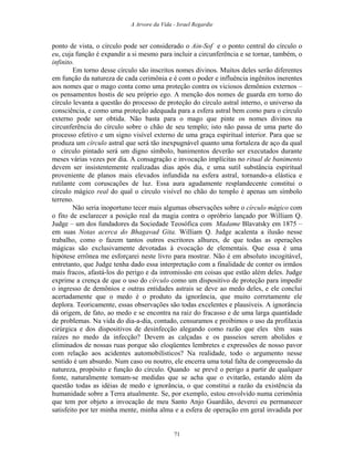 A Arvore da Vida - Israel Regardie
ponto de vista, o círculo pode ser considerado o Ain-Sof e o ponto central do círculo o
eu, cuja função é expandir a si mesmo para incluir a circunferência e se tornar, também, o
infinito.
Em torno desse círculo são inscritos nomes divinos. Muitos deles serão diferentes
em função da natureza de cada cerimônia e é com o poder e influência ingênitos inerentes
aos nomes que o mago conta como uma proteção contra os viciosos demônios externos –
os pensamentos hostis de seu próprio ego. A menção dos nomes de guarda em torno do
círculo levanta a questão do processo de proteção do círculo astral interno, o universo da
consciência, e como uma proteção adequada para a esfera astral bem como para o círculo
externo pode ser obtida. Não basta para o mago que pinte os nomes divinos na
circunferência do círculo sobre o chão de seu templo; isto não passa de uma parte do
processo efetivo e um signo visível externo de uma graça espiritual interior. Para que se
produza um círculo astral que será tão inexpugnável quanto uma fortaleza de aço da qual
o círculo pintado será um digno símbolo, banimentos deverão ser executados durante
meses várias vezes por dia. A consagração e invocação implícitas no ritual de banimento
devem ser insistentemente realizadas dias após dia, e uma sutil substância espiritual
proveniente de planos mais elevados infundida na esfera astral, tornando-a elástica e
rutilante com coruscações de luz. Essa aura agudamente resplandecente constitui o
círculo mágico real do qual o círculo visível no chão do templo é apenas um símbolo
terreno.
Não seria inoportuno tecer mais algumas observações sobre o círculo mágico com
o fito de esclarecer a posição real da magia contra o opróbrio lançado por William Q.
Judge – um dos fundadores da Sociedade Teosófica com Madame Blavatsky em 1875 –
em suas Notas acerca do Bhagavad Gita. William Q. Judge acalenta a ilusão nesse
trabalho, como o fazem tantos outros escritores alhures, de que todas as operações
mágicas são exclusivamente devotadas à evocação de elementais. Que essa é uma
hipótese errônea me esforçarei neste livro para mostrar. Não é em absoluto incogitável,
entretanto, que Judge tenha dado essa interpretação com a finalidade de conter os irmãos
mais fracos, afastá-los do perigo e da intromissão em coisas que estão além deles. Judge
exprime a crença de que o uso do círculo como um dispositivo de proteção para impedir
o ingresso de demônios e outras entidades astrais se deve ao medo deles, e ele conclui
acertadamente que o medo é o produto da ignorância, que muito corretamente ele
deplora. Teoricamente, essas observações são todas excelentes e plausíveis. A ignorância
dá origem, de fato, ao medo e se encontra na raiz do fracasso e de uma larga quantidade
de problemas. Na vida do dia-a-dia, contudo, censuramos e proibimos o uso da profilaxia
cirúrgica e dos dispositivos de desinfecção alegando como razão que eles têm suas
raízes no medo da infecção? Devem as calçadas e os passeios serem abolidos e
eliminados de nossas ruas porque são eloqüentes lembretes e expressões de nosso pavor
com relação aos acidentes automobilísticos? Na realidade, todo o argumento nesse
sentido é um absurdo. Num caso ou noutro, ele encerra uma total falta de compreensão da
natureza, propósito e função do círculo. Quando se prevê o perigo a partir de qualquer
fonte, naturalmente tomam-se medidas que se acha que o evitarão, estando além da
questão todas as idéias de medo e ignorância, o que constitui a razão da existência da
humanidade sobre a Terra atualmente. Se, por exemplo, estou envolvido numa cerimônia
que tem por objeto a invocação de meu Santo Anjo Guardião, deverei eu permanecer
satisfeito por ter minha mente, minha alma e a esfera de operação em geral invadida por
71
 