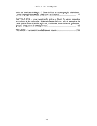 A Arvore da Vida - Israel Regardie
todas as técnicas de Magia. O Elixir da Vida e a consagração talismânica.
Como empregar esta Missa junto com o Cerimonial. .............................. 177
CAPÍTULO XVII – Uma investigação sobre o Ritual. Os vários aspectos
sobre invocação cerimonial. Suas oito fases distintas. Vários exemplos de
cada tipo de invocação dos egípcios, cabalistas, rosacrucianos, gnósticos,
gregos, enoquianos e fontes poéticas. .................................................... 182
APÊNDICE – Livros recomendados para estudo..................................... 206
viii
 