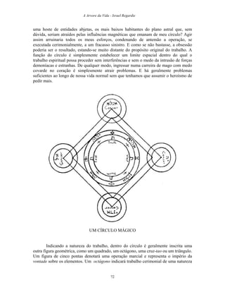 A Arvore da Vida - Israel Regardie
uma hoste de entidades abjetas, os mais baixos habitantes do plano astral que, sem
dúvida, seriam atraídos pelas influências magnéticas que emanam de meu círculo? Agir
assim arruinaria todos os meus esforços, condenando de antemão a operação, se
executada cerimonialmente, a um fracasso sinistro. E como se não bastasse, a obsessão
poderia ser o resultado, estando-se muito distante do propósito original do trabalho. A
função do círculo é simplesmente estabelecer um limite espacial dentro do qual o
trabalho espiritual possa proceder sem interferências e sem o medo da intrusão de forças
demoníacas e estranhas. De qualquer modo, ingressar numa carreira de mago com medo
covarde no coração é simplesmente atrair problemas. E há geralmente problemas
suficientes ao longo de nossa vida normal sem que tenhamos que assumir o heroísmo de
pedir mais.
UM CÍRCULO MÁGICO
Indicando a natureza do trabalho, dentro do círculo é geralmente inscrita uma
outra figura geométrica, como um quadrado, um octágono, uma cruz-tao ou um triângulo.
Um figura de cinco pontas denotará uma operação marcial e representa o império da
vontade sobre os elementos. Um octágono indicará trabalho cerimonial de uma natureza
72
 