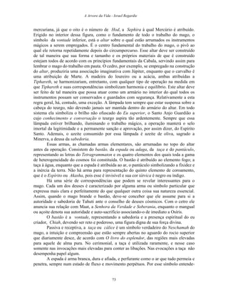A Arvore da Vida - Israel Regardie
mercuriana, já que o oito é o número de Hod, a Sephira à qual Mercúrio é atribuído.
Erigido no interior dessa figura, como o fundamento de todo o trabalho do mago, o
símbolo da vontade inferior, está o altar sobre o qual estão arrumados os instrumentos
mágicos a serem empregados. É o centro fundamental do trabalho do mago, o pivô ao
qual ele retorna repetidamente depois do circumpercurso. Esse altar deve ser construído
de tal maneira que sua forma e tamanho e os próprios materiais de que é construído
estejam todos de acordo com os princípios fundamentais da Cabala, servindo assim para
lembrar o mago do trabalho em pauta. O cedro, por exemplo, se empregado na construção
do altar, produziria uma associação imaginativa com Júpiter, enquanto que o carvalho é
uma atribuição de Marte. A madeira do loureiro ou a acácia, ambas atribuídas a
Tiphareth, se harmonizariam, entretanto, com qualquer tipo de operação na medida em
que Tiphareth e suas correspondências simbolizam harmonia e equilíbrio. Este altar deve
ser feito de tal maneira que possa atuar como um armário no interior do qual todos os
instrumentos possam ser conservados e guardados com segurança. Relativamente a esta
regra geral, há, contudo, uma exceção. A lâmpada tem sempre que estar suspensa sobre a
cabeça do teurgo, não devendo jamais ser mantida dentro do armário do altar. Em todo
sistema ela simboliza o brilho não ofuscado do Eu superior, o Santo Anjo Guardião a
cujo conhecimento e conversação o teurgo aspira tão ardentemente. Sempre que essa
lâmpada estiver brilhando, iluminando o trabalho mágico, a operação manterá o selo
imortal da legitimidade e a permanente sanção e aprovação, por assim dizer, do Espírito
Santo. Ademais, o azeite consumido por essa lâmpada é azeite de oliva, sagrado a
Minerva, a deusa da sabedoria.
Essas armas, as chamadas armas elementares, são arrumadas no topo do altar
antes da operação. Consistem do bastão, da espada ou adaga, da taça e do pantáculo,
representando as letras do Tetragrammaton e os quatro elementos dos quais toda a gama
de heterogeneidade do cosmos foi constituída. O bastão é atribuído ao elemento fogo; a
taça à água, enquanto que a espada é atribuída ao ar, o pantáculo simbolizando a fixidez e
a inércia da terra. Não há arma para representação do quinto elemento de coroamento,
que é o Espírito ou Akasha, pois esse é invisível e sua cor tátvica é negro ou índigo.
Há uma série de correspondências que podem se revelar interessantes para o
mago. Cada um dos deuses é caracterizado por alguma arma ou símbolo particular que
expressa mais clara e perfeitamente do que qualquer outra coisa sua natureza essencial.
Assim, quando o mago brande o bastão, deve-se conceber que ele assume para si a
autoridade e sabedoria de Tahuti ante o conselho de deuses cósmicos. Com o cetro ele
anuncia sua relação com Maat, a Senhora da Verdade e Soberania, enquanto o mangual
ou açoite denota sua autoridade e auto-sacrifício associando-o de imediato a Osíris.
O bastão é a vontade, representando a sabedoria e a presença espiritual do eu
criador, Chiah, devendo ser reto e poderoso, uma figura digna de sua força divina.
Passiva e receptiva, a taça ou cálice é um símbolo verdadeiro do Neschamah do
mago, a intuição e compreensão que estão sempre abertas no aguardo do rocio superior
que diariamente desce, de acordo com O livro do esplendor, das regiões mais elevadas
para aquele de alma pura. No cerimonial, a taça é utilizada raramente, e nesse caso
somente nas invocações mais elevadas para conter as libações. Nas evocações a taça não
desempenha papel algum.
A espada é arma branca, dura e afiada, e perfurante como o ar que tudo permeia e
penetra, sempre num estado de fluxo e movimento perpétuos. Por esse símbolo entende-
73
 